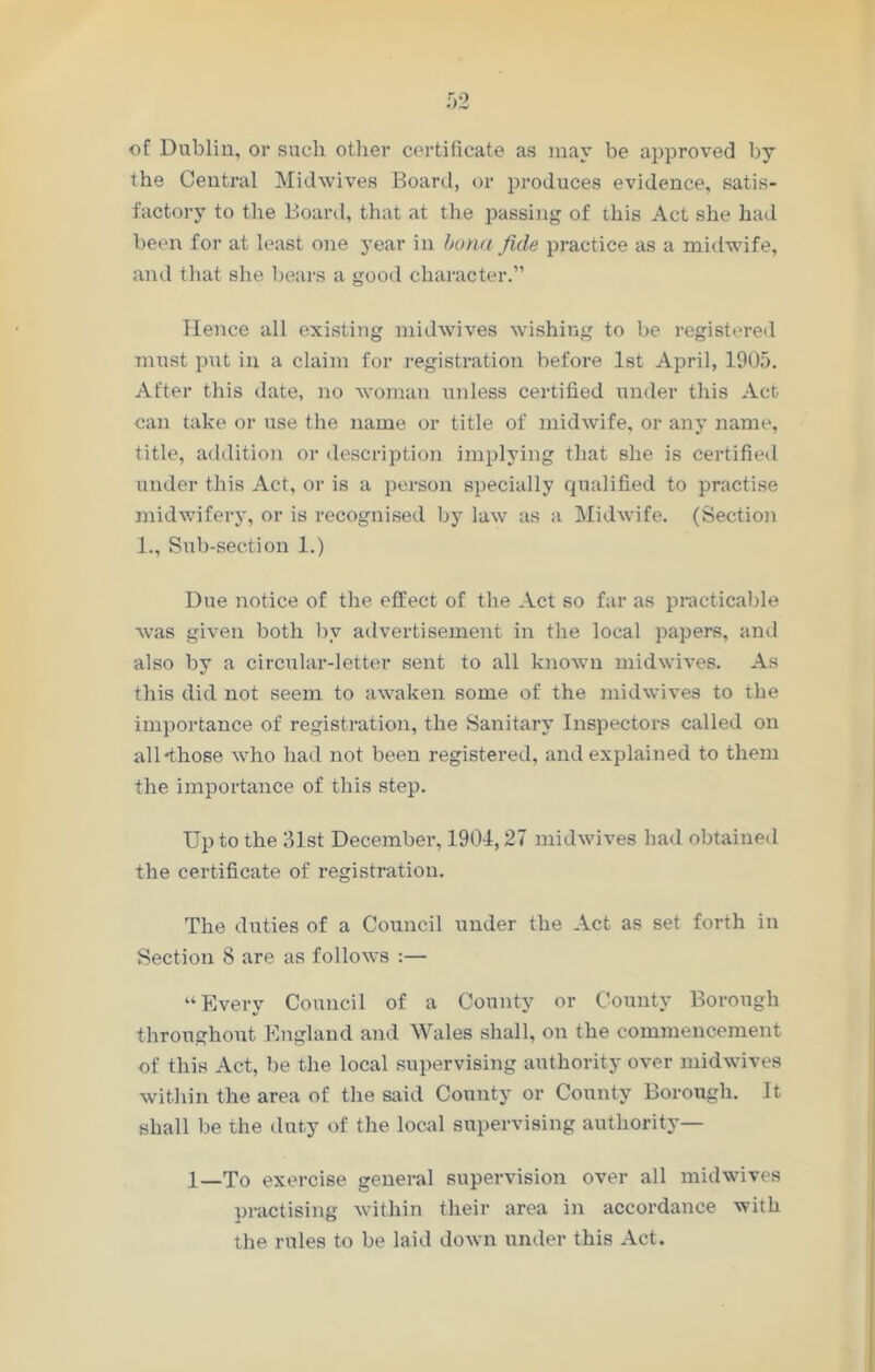 of Dublin, or such other certificate as may be approved by the Central Midwives Board, or produces evidence, satis- factory to the Board, that at the passing of this Act she had been for at least one year in buna fide practice as a midwife, and that she bears a good character.” Hence all existing midwives wishing to be registered must put in a claim for registration before 1st April, 1905. After this date, no woman unless certified under this Act can take or use the name or title of midwife, or any name, title, addition or description implying that she is certified under this Act, or is a person specially qualified to practise midwifery, or is recognised by law as a Midwife. (Section 1., Sub-section 1.) Due notice of the effect of the Act so far as practicable was given both by advertisement in the local papers, and also by a circular-letter sent to all known midwives. As this did not seem to awaken some of the midwives to the importance of registration, the Sanitary Inspectors called on all -those who had not been registered, and explained to them the importance of this step. Up to the 31st December, 1904,27 midwives had obtained the certificate of registration. The duties of a Council under the Act as set forth in Section 8 are as follows :— “Every Council of a County or County Borough throughout England and Wales shall, on the commencement of this Act, be the local supervising authority over midwives within the area of the said County or County Borough. It shall be the duty of the local supervising authority— 1—To exercise general supervision over all mid wives practising within their area in accordance with the rules to be laid down under this Act.