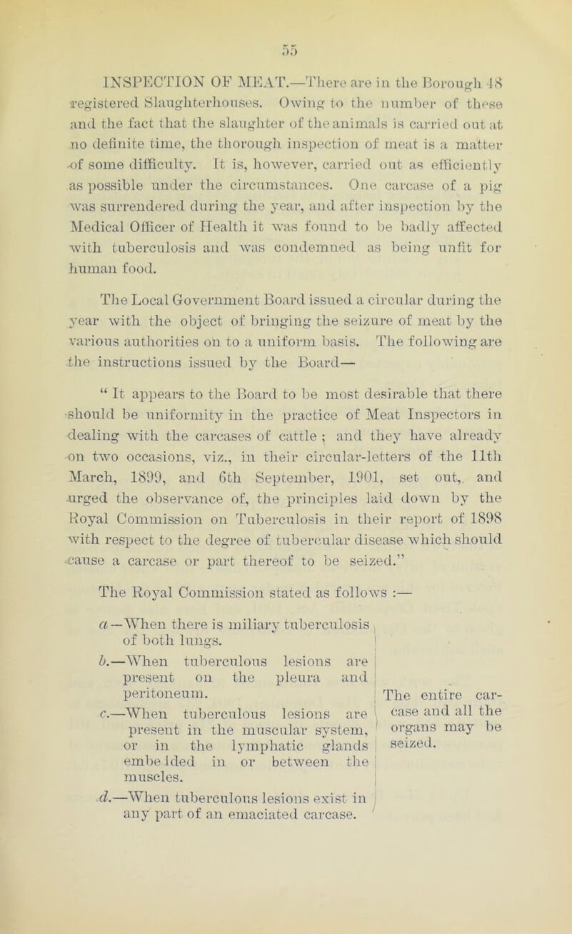 INSPECTION OF MEAT.—There are in the Borough 18 registered Slaughterhouses. Owing to the number of these and the fact that the slaughter of the animals is carried out at no definite time, the thorough inspection of meat is a matter •of some difficulty. It is, however, carried out as efficiently as possible under the circumstances. One carcase of a pig was surrendered during the year, and after inspection by the Medical Officer of Health it was found to be badly affected with tuberculosis and was condemned as being unfit for human food. The Local Government Board issued a circular during the year with the object of bringing the seizure of meat by the various authorities on to a uniform basis. The following are .the instructions issued by the Board— “ It appears to the Board to be most desirable that there should be uniformity in the practice of Meat Inspectors in dealing with the carcases of cattle ; and they have already on two occasions, viz., in their circular-letters of the lltli March, 1899, and 6th September, 1901, set out, and urged the observance of, the principles laid down by the Boyal Commission on Tuberculosis in their report of 1898 with respect to the degree of tubercular disease which should cause a carcase or part thereof to be seized.” The Royal Commission stated as follows :— a—When there is miliary tuberculosis of both lungs. b. —When tuberculous lesions are j present on the pleura and j peritoneum. The entire car- c. —When tuberculous lesions are \ case an(l a^ the present in the muscular system, organs may be or in the lymphatic glands seized, embedded in or between the j muscles. d. —When tuberculous lesions exist in any part of an emaciated carcase.