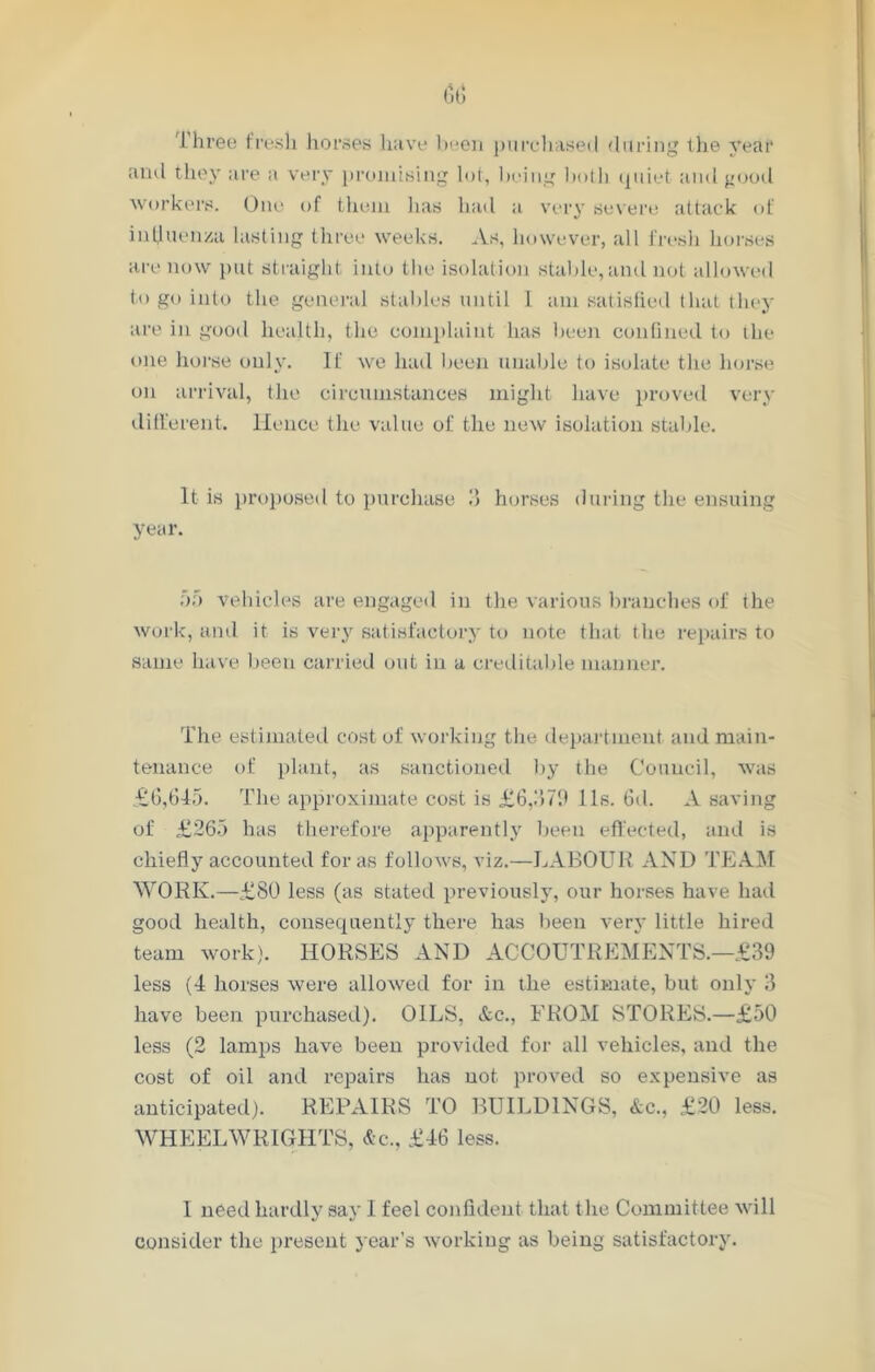 Three fresh horses have been purchased during the year and they are a very promising lot, being both quiet and good workers. One of them has had a very severe attack of influenza lasting three weeks. As, however, all l'resh horses are now put straight into the isolation stable, and not allowed to go into the general stables until 1 am satisfied that they are in good health, the complaint has been confined to ihe one horse only. If we hail been unable to isolate the horse on arrival, the circumstances might have proved very different. Hence the value of the new isolation stable. It is proposed to purchase 3 horses during the ensuing year. 5f> vehicles are engaged in the various branches of the work, and it is very satisfactory to note that the repairs to same have been carried out in a creditable manner. The estimated cost of working the department and main- tenance of plant, as sanctioned by the Council, was £6,645. The approximate cost is £6,379 11s. fid. A saving of £265 has therefore apparently been effected, and is chiefly accounted for as follows, viz.—LABOUR AND TEAM WORK.—£80 less (as stated previously, our horses have had good health, consequently there has been very little hired team work). HORSES AND ACCOUTREMENTS.—£39 less (4 horses were allowed for in the estimate, but only 3 have been purchased). OILS, <fcc., FROM STORES.—£50 less (2 lamps have been provided for all vehicles, and the cost of oil and repairs has not proved so expensive as anticipated). REPAIRS TO BUILDINGS, &c., £20 less. WHEELWRIGHTS, 4c., £46 less. I need hardly say 1 feel confident that the Committee will consider the present year’s working as being satisfactory.