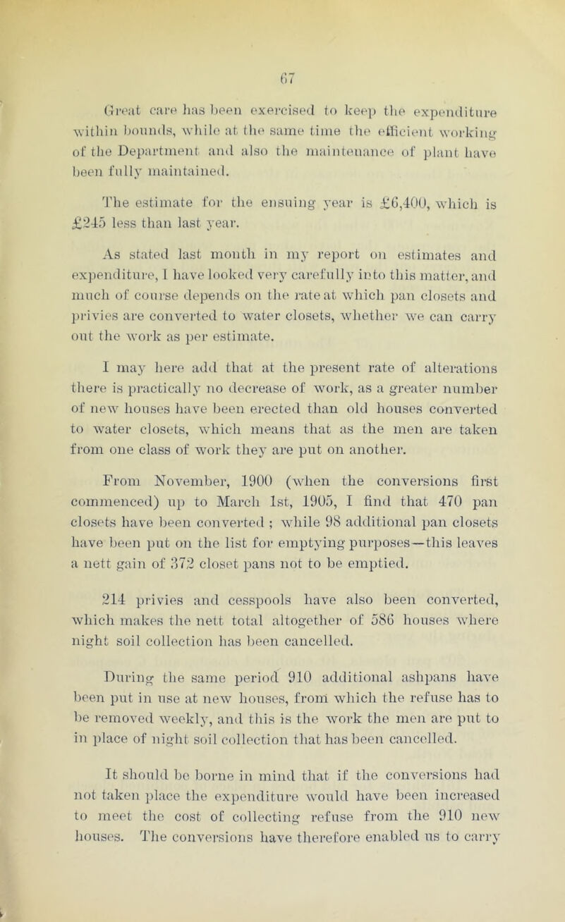 Great care has been exercised to keep the expenditure within bounds, while at the same time the efficient working of the Department and also the maintenance of plant have been fully maintained. The estimate for the ensuing year is £6,400, which is £245 less than last year. As stated last month in my report on estimates and expenditure, l have looked very carefully into this matter, and much of course depends on the rate at which pan closets and privies are converted to water closets, whether we can carry out the work as per estimate. 1 may here add that at the present rate of alterations there is practically no decrease of work, as a greater number of new houses have been erected than old houses converted to water closets, which means that as the men are taken from one class of work they are put on another. From November, 1900 (when the conversions first commenced) up to March 1st, 1905, I find that 470 pan closets have been converted ; while 98 additional pan closets have been put on the list for emptying purposes —this leaves a nett gain of 372 closet pans not to be emptied. 214 privies and cesspools have also been converted, which makes the nett total altogether of 586 houses where night soil collection has been cancelled. During the same period 910 additional ashpans have been put in use at new houses, front which the refuse has to be removed weekly, and this is the work the men are put to in place of night soil collection that has been cancelled. It should be borne in mind that if the conversions had not taken place the expenditure would have been increased to meet the cost of collecting refuse from the 910 new houses. The conversions have therefore enabled us to carry