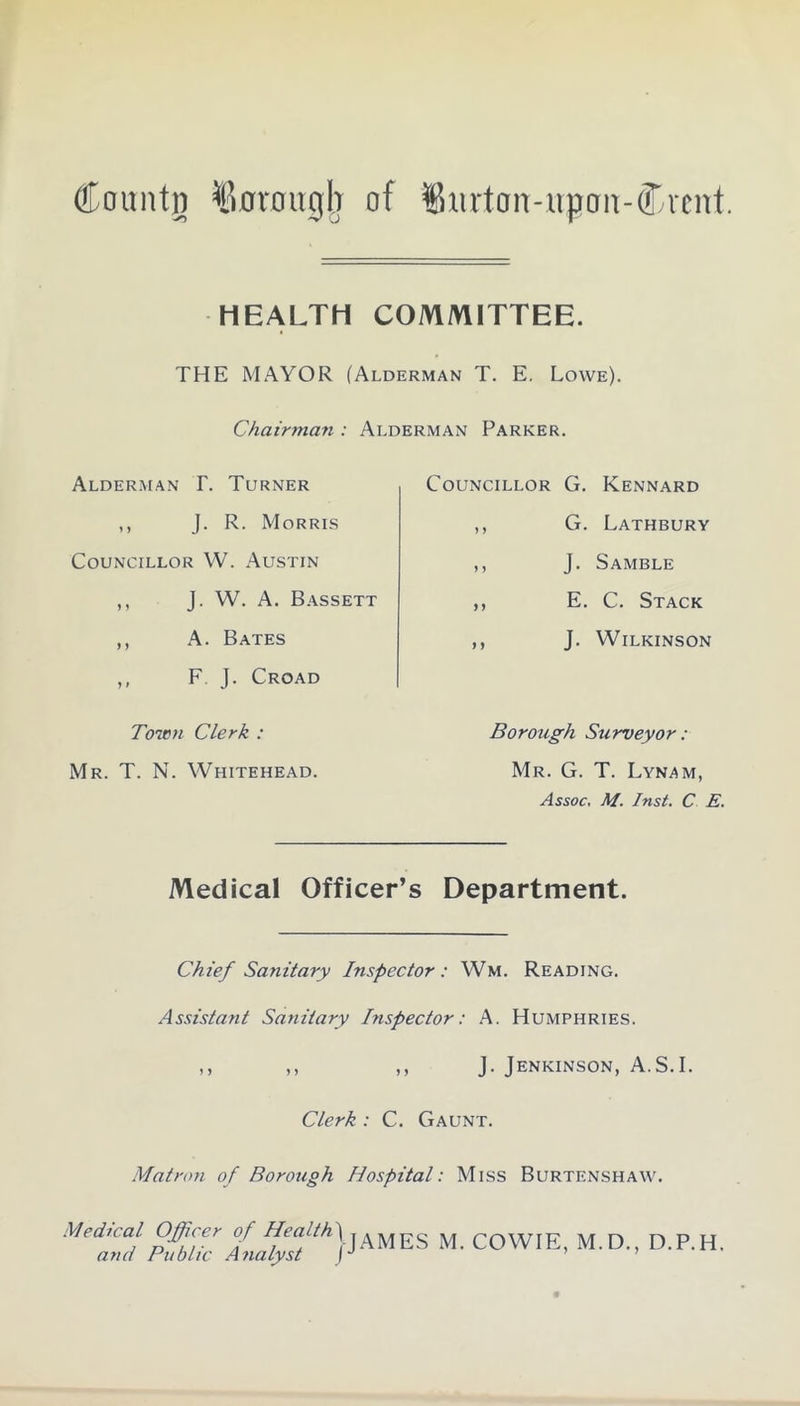 HEALTH COMMITTEE. THE MAYOR (Alderman T. E. Lowe). Chairman : Alderman Parker. Alderman I\ Turner ,, J. R. Morris Councillor W. Austin ,, J. W. A. Bassett ,, A. Bates ,, F. J. Croad Toitm Clerk : Mr. T. N. Whitehead. Councillor G. Kennard ,, G. Lathbury ,, J. Samble ,, E. C. Stack ,, J. Wilkinson Borough Surveyor: Mr. G. T. Lynam, Assoc, M. Inst. C E. Medical Officer’s Department. Chief Sanitary Inspector: Wm. Reading. Assistant Sanitary Inspector: A. Humphries. ,, ,, ,, J. Jenkinson, A.S.I. Clerk : C. Gaunt. Matron of Borough Hospital: Miss Burtenshaw. Medtcal Officer of HealthjjAMES M COWIE, M.D., D.P.H. and Public Analyst
