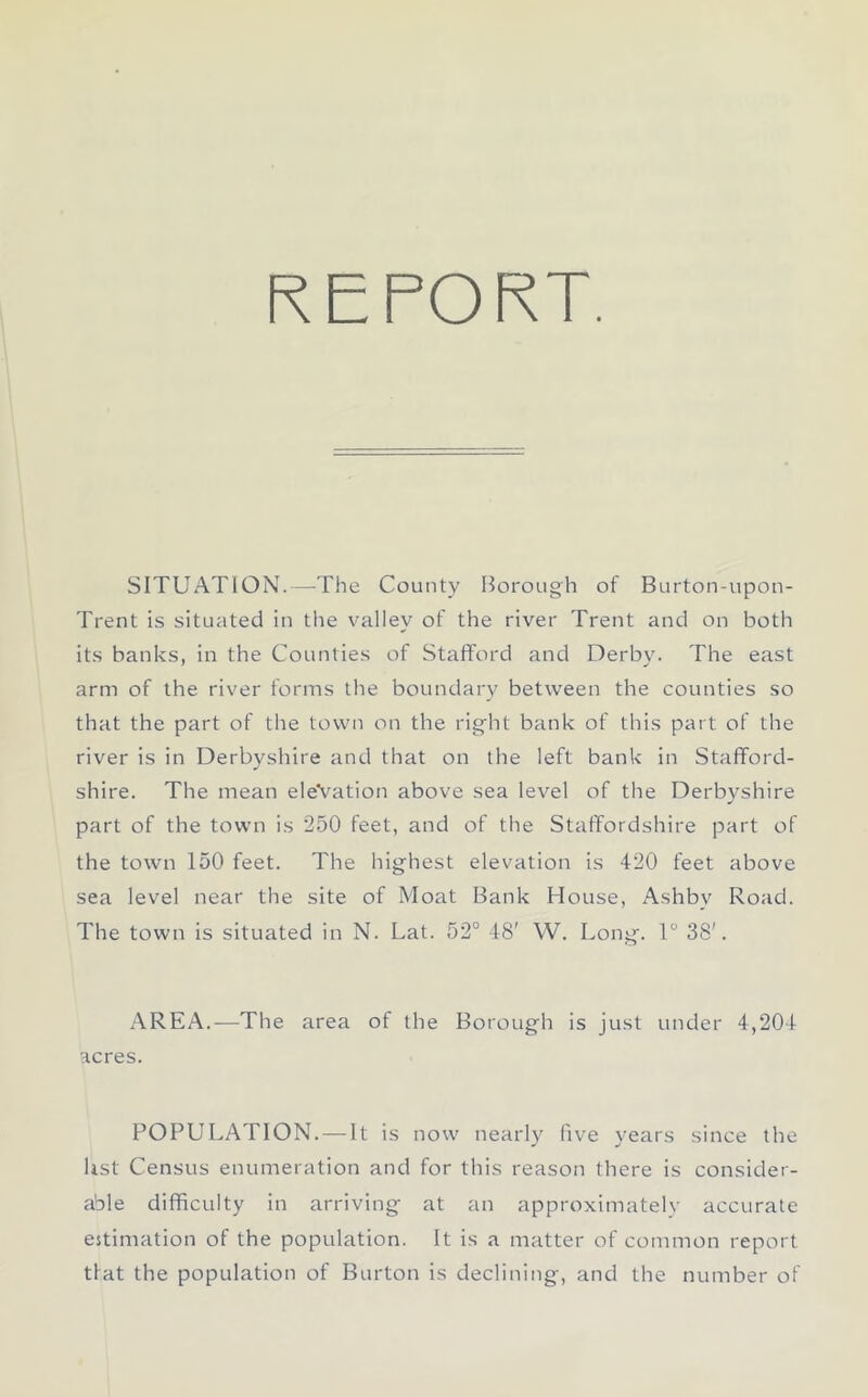 REPORT. SITUATION.—The County Borough of Burton-upon- Trent is situated in the valley of the river Trent and on both its banks, in the Counties of Stafford and Derby. The east arm of the river forms the boundary between the counties so that the part of the town on the right bank of this part of the river is in Derbyshire and that on the left bank in Stafford- shire. The mean elevation above sea level of the Derbyshire part of the town is 250 feet, and of the Staffordshire part of the town 150 feet. The highest elevation is 420 feet above sea level near the site of Moat Bank House, Ashbv Road. The town is situated in N. Lat. 52° 48' YV. Long. 1° 38'. AREA.—The area of the Borough is just under 4,204 acres. POPULATION. — It is now nearly live years since the list Census enumeration and for this reason there is consider- able difficulty in arriving at an approximately accurate estimation of the population. It is a matter of common report tlat the population of Burton is declining, and the number of