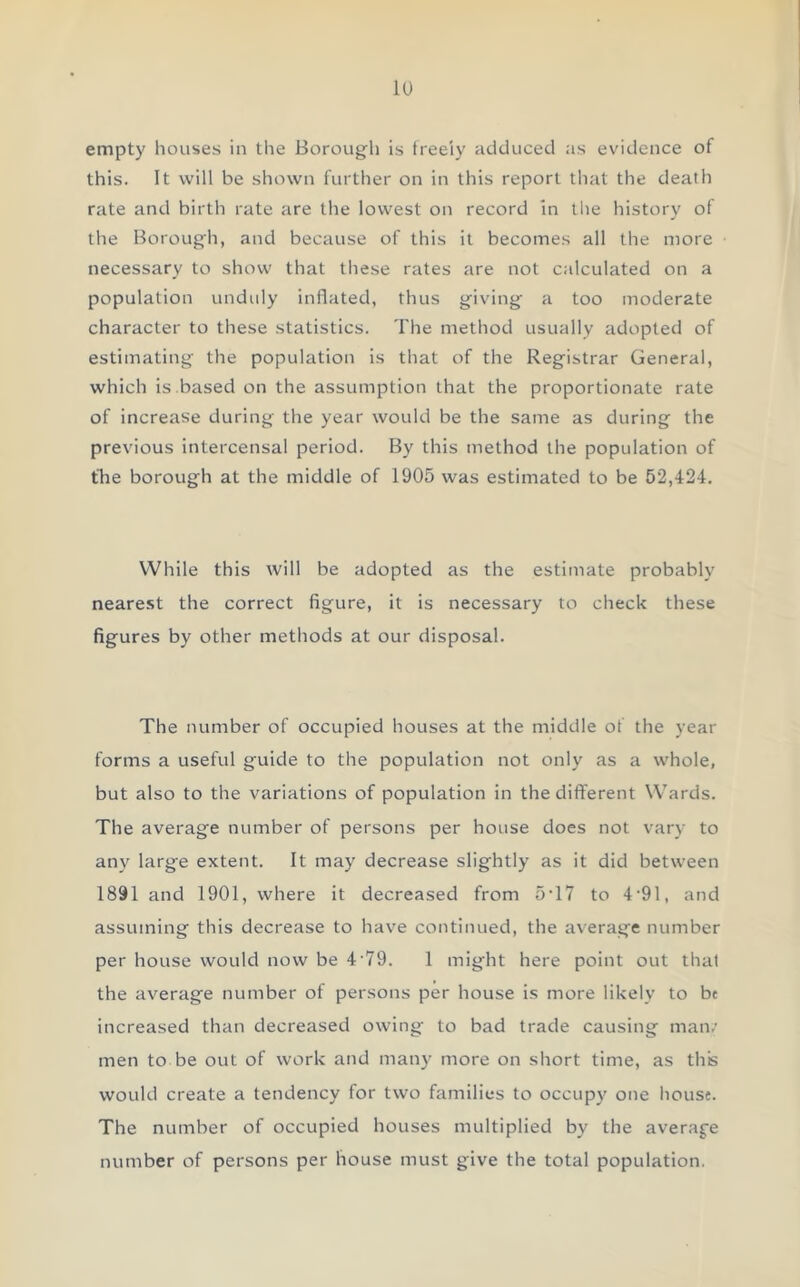 empty houses in the Borough is freely adduced as evidence of this. It will be shown further on in this report that the death rate and birth rate are the lowest on record in the history of the Borough, and because of this it becomes all the more necessary to show that these rates are not calculated on a population unduly inflated, thus giving a too moderate character to these statistics. The method usually adopted of estimating the population is that of the Registrar General, which is based on the assumption that the proportionate rate of increase during the year would be the same as during the previous intercensal period. By this method the population of the borough at the middle of 1905 was estimated to be 52,424. While this will be adopted as the estimate probably nearest the correct figure, it is necessary to check these figures by other methods at our disposal. The number of occupied houses at the middle of the year forms a useful guide to the population not only as a whole, but also to the variations of population in the different Wards. The average number of persons per house does not vary to any large extent. It may decrease slightly as it did between 1891 and 1901, where it decreased from 5T7 to 4-91, and assuming this decrease to have continued, the average number per house would now be 4 79. 1 might here point out thal the average number of persons per house is more likely to be increased than decreased owing to bad trade causing mam men to be out of work and many more on short time, as this would create a tendency for two families to occupy one house. The number of occupied houses multiplied by the average number of persons per house must give the total population.