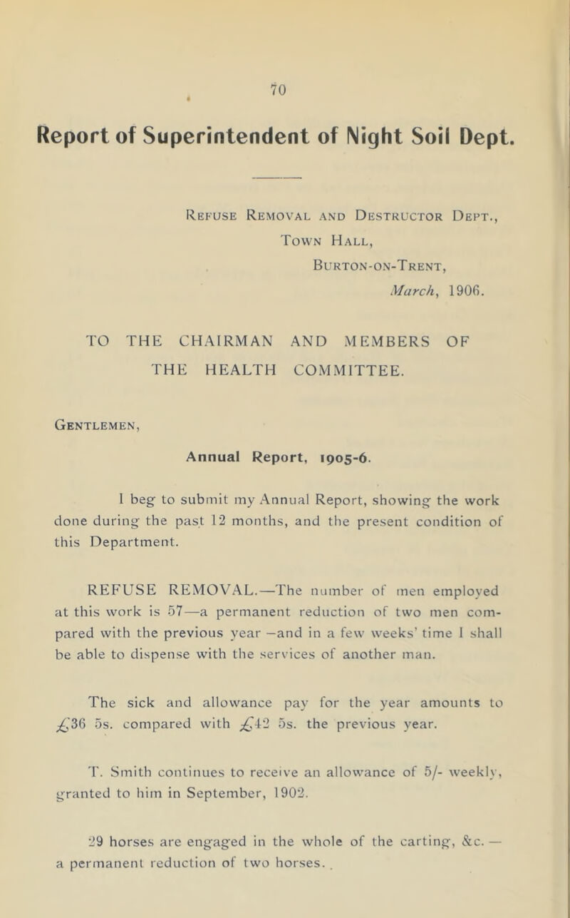 Report of Superintendent of Night Soil Dept. Refuse Removal and Destructor Dept., Town Hall, Burton-on-T rent, March, 1906. TO THE CHAIRMAN AND MEMBERS OF THE HEALTH COMMITTEE. Gentlemen, Annual Report, 1905-6. I beg to submit my Annual Report, showing the work done during the past 12 months, and the present condition of this Department. REFLTSE REMOVAL.—The number of men employed at this work is 57—a permanent reduction of two men com- pared with the previous year —and in a few weeks’ time I shall be able to dispense with the services of another man. The sick and allowance pay for the year amounts to ^'36 5s. compared with £±'2 5s. the previous year. T. Smith continues to receive an allowance of 5/- weekly, granted to him in September, 1902. 29 horses are engaged in the whole of the carting, &c. - a permanent reduction of two horses. .