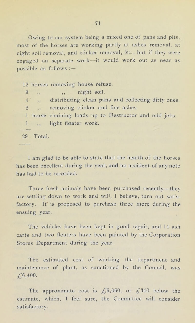Owing to our system being a mixed one of pans and pits, most of the horses are working partly at ashes removal, at night soil removal, and clinker removal, &c., but if they were engaged on separate work—it would work out as near as possible as follows : — 12 horses removing house refuse. 9 ,, ,, night soil. 4 ,, distributing clean pans and collecting dirt}-ones. 2 ,, removing clinker and fine ashes. 1 horse chaining loads up to Destructor and odd jobs. 1 ,, light floater work. 29 Total. 1 am glad to be able to state that the health of the horses has been excellent during the year, and no accident of any note has had to be recorded. Three fresh animals have been purchased recently—they are settling down to work and will, I believe, turn out satis- factory. It' is proposed to purchase three more during the ensuing year. The vehicles have been kept in good repair, and 14 ash carts and two floaters have been painted by the Corporation Stores Department during the year. The estimated cost of working the department and maintenance of plant, as sanctioned by the Council, was £6,400. The approximate cost is £6,060, or £340 below the estimate, which, I feel sure, the Committee will consider satisfactory.