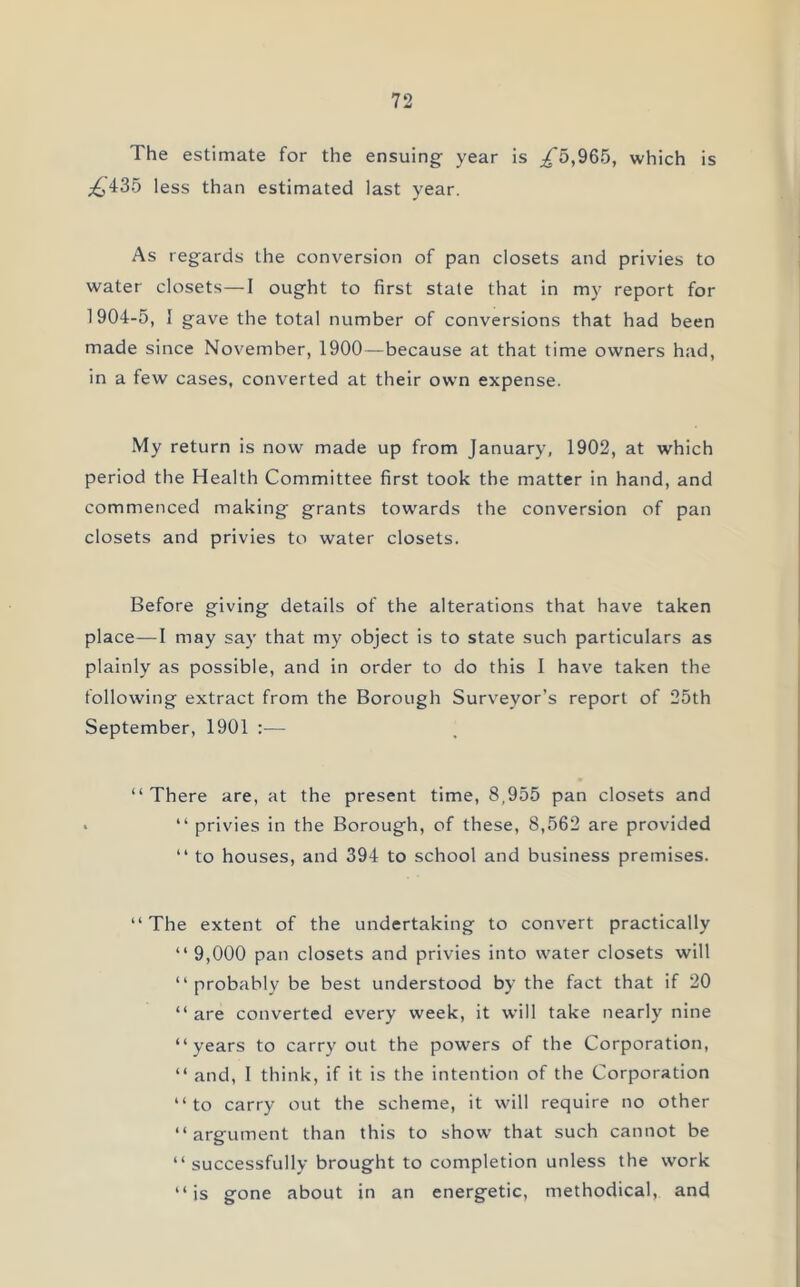 The estimate for the ensuing year is ^5,965, which is ^435 less than estimated last year. As regards the conversion of pan closets and privies to water closets—I ought to first state that in my report for 1904-5, I gave the total number of conversions that had been made since November, 1900—because at that time owners had, in a few cases, converted at their own expense. My return is now made up from January, 1902, at which period the Health Committee first took the matter in hand, and commenced making grants towards the conversion of pan closets and privies to water closets. Before giving details of the alterations that have taken place—1 may say that my object is to state such particulars as plainly as possible, and in order to do this I have taken the following extract from the Borough Surveyor’s report of 25th September, 1901 :— “ There are, at the present time, 8,955 pan closets and * “ privies in the Borough, of these, 8,562 are provided “ to houses, and 394 to school and business premises. “The extent of the undertaking to convert practically “ 9,000 pan closets and privies into water closets will “probably be best understood by the fact that if 20 “ are converted every week, it will take nearly nine “years to carry out the powers of the Corporation, “ and, I think, if it is the intention of the Corporation “to carry out the scheme, it will require no other “argument than this to show that such cannot be “successfully brought to completion unless the work “is gone about in an energetic, methodical, and