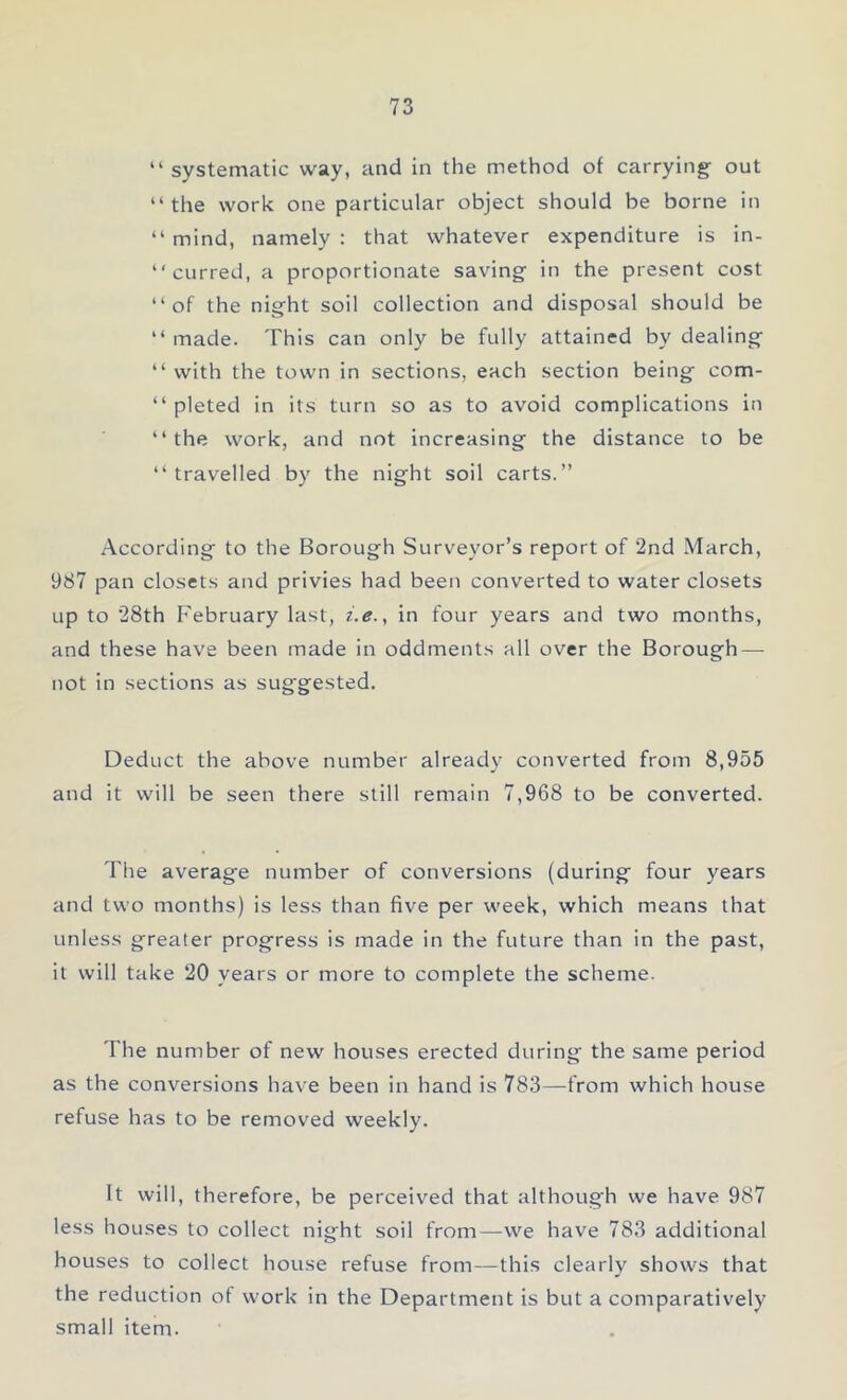 “ systematic way, and in the method of carrying out ‘‘ the work one particular object should be borne in “ mind, namely : that whatever expenditure is in- curred, a proportionate saving in the present cost “of the night soil collection and disposal should be “ made. This can only be fully attained by dealing “ with the town in sections, each section being com- “ pleted in its turn so as to avoid complications in “the work, and not increasing the distance to be “travelled by the night soil carts.” According to the Borough Surveyor’s report of 2nd March, 987 pan closets and privies had been converted to water closets up to 28th February last, i.e., in four years and two months, and these have been made in oddments all over the Borough — not in sections as suggested. Deduct the above number already converted from 8,955 and it will be seen there still remain 7,968 to be converted. The average number of conversions (during four years and two months) is less than five per week, which means that unless greater progress is made in the future than in the past, it will take 20 years or more to complete the scheme. The number of new houses erected during the same period as the conversions have been in hand is 783—from which house refuse has to be removed weekly. It will, therefore, be perceived that although we have 987 less houses to collect night soil from—we have 783 additional houses to collect house refuse from—this clearly shows that the reduction of work in the Department is but a comparatively small item.