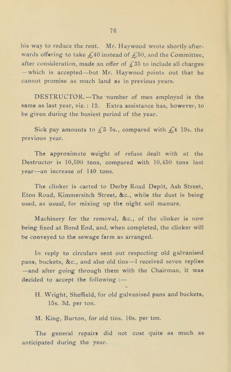 bis way to reduce the rent. Mr. Haywood wrote shortly after- wards offering to take _£40 instead of £50, and the Committee, after consideration, made an offer of £2>b to include all charges — which is accepted—but Mr. Haywood points out that he cannot promise as much land as in previous years. DESTRUCTOR.—The number of men employed is the same as last year, viz.: 12. Extra assistance has, however, to be given during the busiest period of the year. Sick pay amounts to £5 5s., compared with £4 19s. the previous year. The approximate weight of refuse dealt with at the Destructor is 10,590 tons, compared with 10,450 tons last year—an increase of 140 tons. The clinker is carted to Derby Road Depot, Ash Street, Eton Road, Kimmersitch Street, &c., while the dust is being used, as usual, for mixing up the night soil manure. Machinery for the removal, &c., of the clinker is now being fixed at Bond End, and, when completed, the clinker will be conveyed to the sewage farm as arranged. In reply to circulars sent out respecting old galvanised pans, buckets, &c., and also old tins — I received seven replies —-and after going through them with the Chairman, it was decided to accept the following :— H. Wright, Sheffield, for old galvanised pans and buckets, 15s. 3d. per ton. M. King, Burton, for old tins, 10s. per ton. The general repairs did not cost quite as much as anticipated during the year.