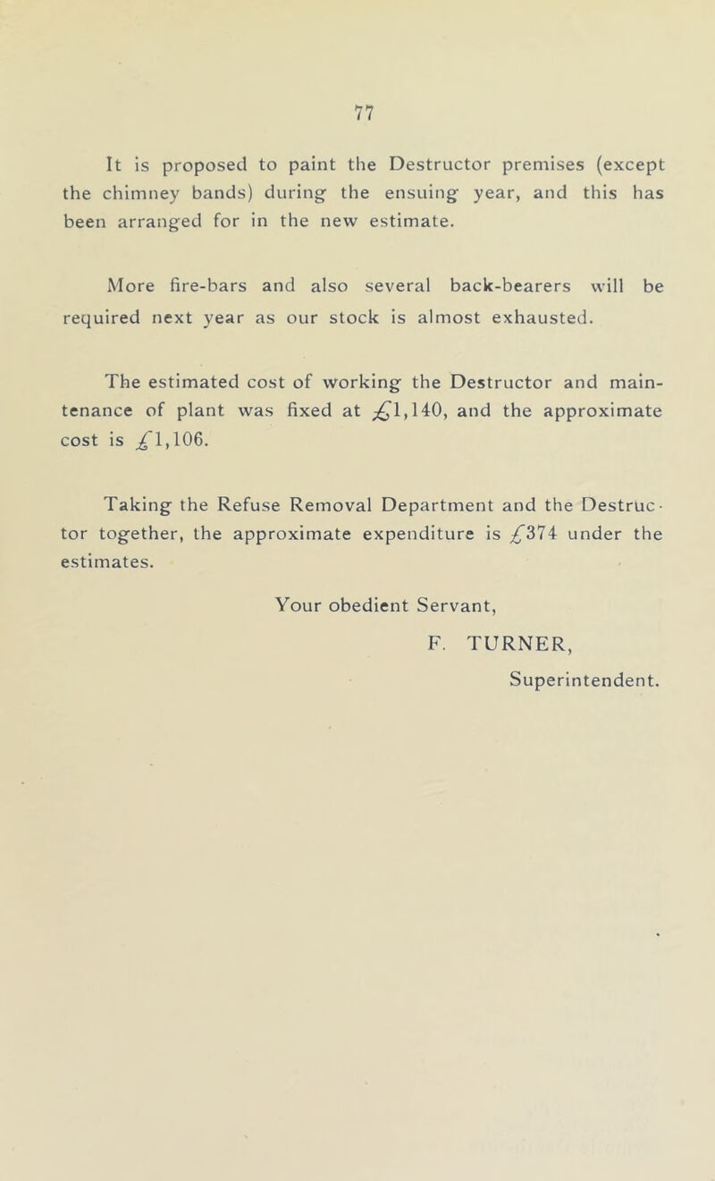 It is proposed to paint the Destructor premises (except the chimney bands) during the ensuing year, and this has been arranged for in the new estimate. More fire-bars and also several back-bearers will be required next year as our stock is almost exhausted. The estimated cost of working the Destructor and main- tenance of plant was fixed at ^1,140, and the approximate cost is ^T,106. Taking the Refuse Removal Department and the Destruc- tor together, the approximate expenditure is ^374 under the estimates. Your obedient Servant, F. TURNER, Superintendent.