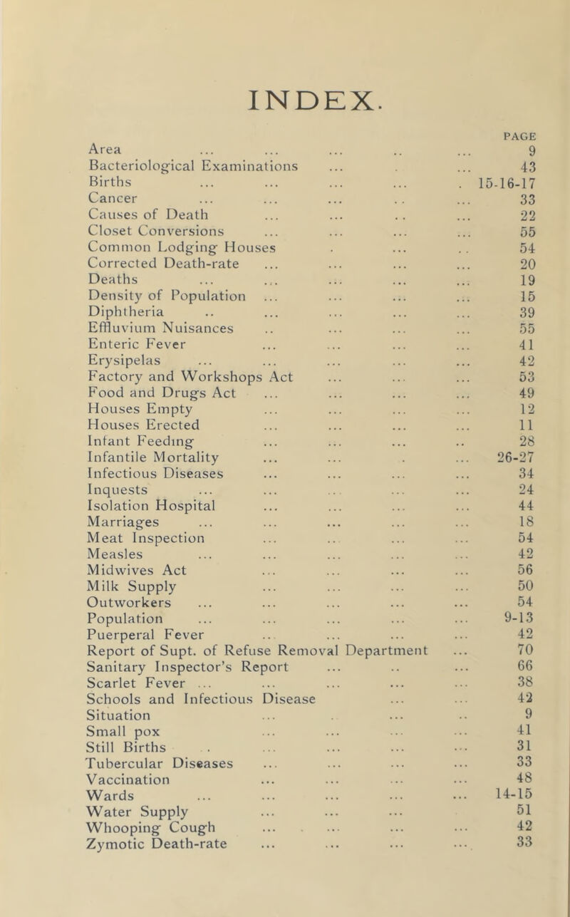 INDEX. PAGE Area ... ... ... .. ... 9 Bacteriological Examinations ... ... 43 Births ... ... ... ... . 15-16-17 Cancer ... ... ... .. ... 33 Causes of Death ... ... .. ... 22 Closet Conversions ... ... ... ... 55 Common Lodging Houses . ... .. 54 Corrected Death-rate ... ... ... ... 20 Deaths ... ... ... ... ... 19 Density of Population ... ... ... ... 15 Diphtheria .. ... ... ... ... 39 Effluvium Nuisances .. ... ... ... 55 Enteric Fever ... ... ... ... 41 Erysipelas ... ... ... ... ... 42 Factory and Workshops Act ... ... ... 53 Food and Drugs Act ... ... ... ... 49 Houses Empty ... ... ... ... 12 Houses Erected ... ... ... ... 11 Infant Feeding ... ... ... .. 28 Infantile Mortality ... ... . ... 26-27 Infectious Diseases ... ... ... ... 34 Inquests ... ... ... ... ... 24 Isolation Hospital ... ... ... ... 44 Marriages ... ... ... ... ... 18 Meat Inspection ... .. ... ... 54 Measles ... ... ... ... ... 42 Midwives Act ... ... ... ... 56 Milk Supply ... ... ... ... 50 Outworkers ... ... ... ... ... 54 Population ... ... ... ... ... 9-13 Puerperal Fever ... ... ... ... 42 Report of Supt. of Refuse Removal Department ... 70 Sanitary Inspector’s Report ... .. ... 66 Scarlet Fever ... ... ... ... ... 38 Schools and Infectious Disease ... ... 42 Situation ... ... .. 9 Small pox ... ... ... ... 41 Still Births . . ... ... ... • •• 31 Tubercular Diseases ... ... ... ... 33 Vaccination ... ... ... ... 48 Wards ... ... ... ... ... 14-15 Water Supply ... ... ... 51 Whooping Cough ... ... 42 Zymotic Death-rate ... ... ... 33