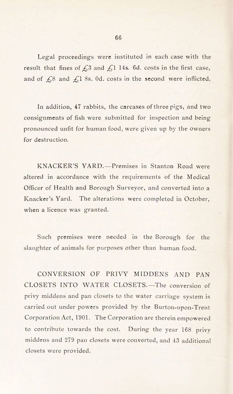 Legal proceedings were instituted in each case with the result that fines of and 14s. 6d. costs in the first case, and of ;^8 and 8s. Od. costs in the second were inflicted. In addition, 47 rabbits, the carcases of three pigs, and two consignments of fish were submitted for inspection and being pronounced unfit for human food, were given up by the owners for destruction. KNACKER’S YARD.—Premises in Stanton Road were altered in accordance with the requirements of the Medical Officer of Health and Borough Surveyor, and converted into a Knacker’s Yard. The alterations were completed in October, when a licence was granted. Such premises were needed in the Borough for the slaughter of animals for purposes other than human food. CONVERSION OF PRIVY MIDDENS AND PAN CLOSETS INTO WATER CLOSETS.—The conversion of privy middens and pan closets to the water carriage system is carried out under powers provided by the Burton-upon-Trent Corporation Act, 1901. The Corporation are therein empowered to contribute towards the cost. During the year 168 privy middens and 279 pan closets were converted, and 43 additional closets were provided,