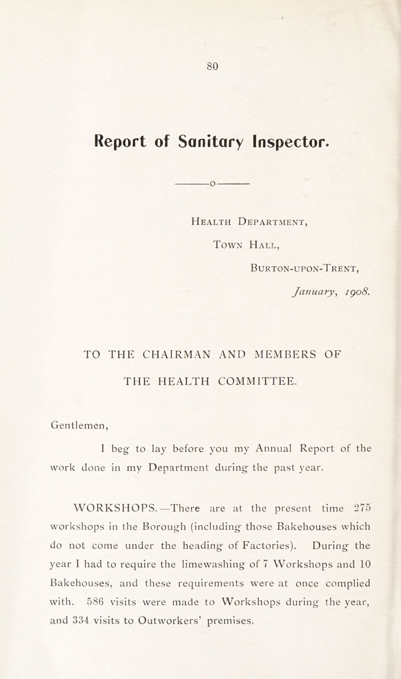 Report of Sanitary Inspector. o Health Department, Town Hall, Burton-upon-Trent, Jmiuary^ igo8. TO THE CHAIRMAN AND MEMBERS OF THE HEALTH COMMITTEE. Gentlemen, I beg to lay before you my Annual Report of the work done in my Department during the past year. WORKSHOPS.—There are at the present time 275 workshops in the Borough (including those Bakehouses which do not come under the heading of Factories). During the year I had to require the limewashing of 7 Workshops and 10 Bakehouses, and these requirements were at once complied with. 586 visits were made to Workshops during the year, and 334 visits to Outworkers’ premises.