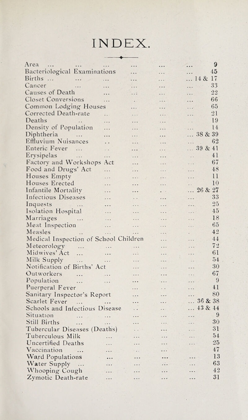 INDEX. 4— Area « « • 9 Bacteriolog'ical Examinations * « • • • • 45 Births ... « « • • • • ... 14& 17 Cancer • • • • • « 33 Causes of Death • • • ... •22 Closet Conversions . • •• * 66 Common Lodg'ino- Houses • « - • • « 65 Corrected Death-rate • t • 21 Deaths • « • - ♦ ♦ 19 Density of Population ♦ • • « • • 14 Diphtheria • • . — 38 & 39 Effluvium Nuisances • « • • • • 62 Enteric Fever • . ♦ ... 39 & 41 Erysipelas • . . . « « 41 Factory and Workshops Act « • « 67 Food and Drugs’ Act « • • . , - 48 Houses Empty . • . 11 Houses Erected 10 Infantile Mortality • « • ... 26& 27 Infectious Diseases . . 33 Inquests . .. . 25 Isolation Hospital . . • . , . 45 Marriages . ♦ • . • « 18 Meat Inspection 65 Measles . . « .... 42 Medical Inspection of School Children . . . 44 Meteorology . . • . • - 72 Midwives’Act . . • 61 Milk Supply . . . 54 Notification of Births’ Act . « « . . . 30 Outworkers . • • 67 Population • • • . . . 9 Puerperal Fever 41 Sanitary Inspector’s Report ... 80 Scarlet Fever • • • ... 36&38 Schools and Infectious Disease . « . , - ... 43 & 44 Situation . . « 9 Still Births . « « . . . 30 Tubercular Diseases (Deaths) « « < 31 Tuberculous Milk « . « 54 Uncertified Deaths . • - . • . 25 Vaccination , . « . * 47 Ward Populations • •• •• • « « 13 Water Supply « • • 63 Whooping Cough . • • 42 Zymotic Death-rate • • 31