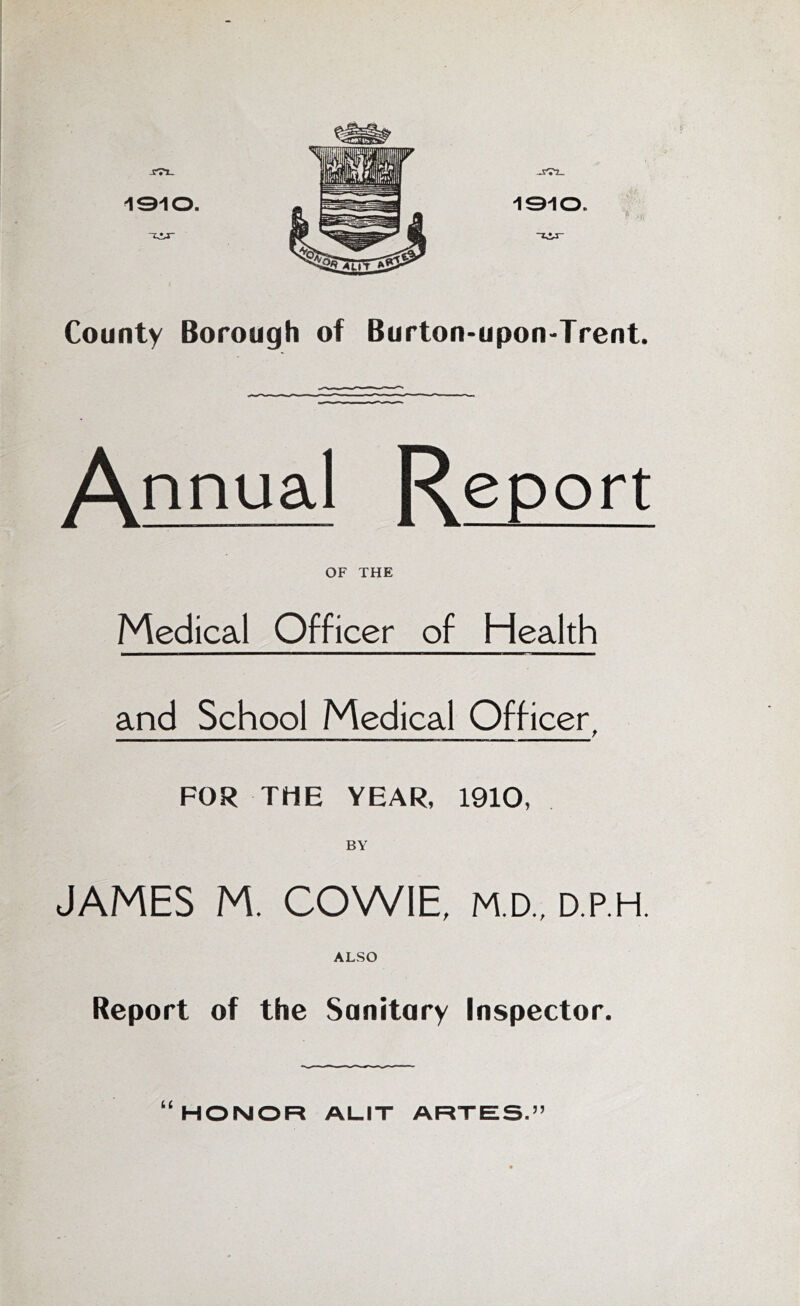 -CTl- 1310. County Borough of Burton-upon-Trent. -ii I —I — — Annual Report OF THE Medical Officer of Health and School Medical Officer, FOR THE YEAR, 1910, BY JAMES M. COWIE, M.D., D.P.H. ALSO Report of the Sanitary Inspector. HONOR ALIT ARTES.”