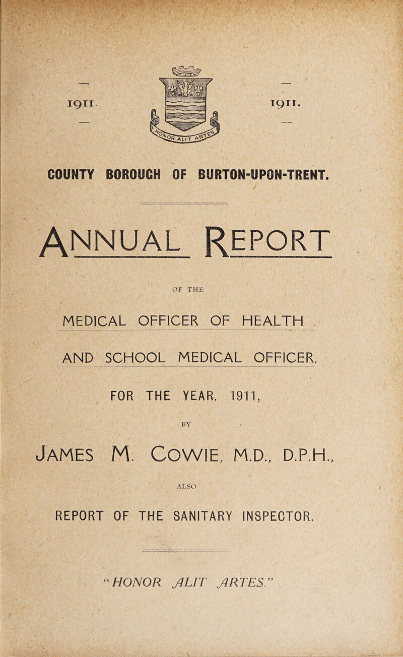 I COUNTY BOROUCH OF BURTON-UPON-TRENT. \ I ( Annual Report OF THE MEDICAL OFFICER OF HEALTH AND SCHOOL MEDICAL OFFICER, FOR THE YEAR, 1911, BY James M. Cowie, m.d., d.p.h., ALSO REPORT OF THE SANITARY INSPECTOR. HONOR JUT JRTES.