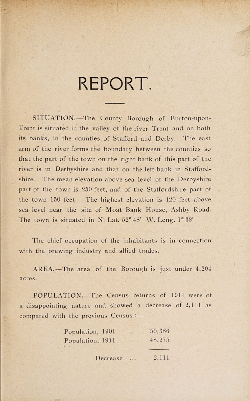 REPORT. SITUATION.—The County Borough of Burton-upon- Trent is situated in the valley of the river Trent and on both its banks, in the counties of Stafford and Derby. The east arm of the river forms the boundary between the counties so that the part of the town on the right bank of this part of the river is in Derbyshire and that on the left bank in Stafford- shire. The mean elevation above sea level of the Derbyshire part of the town is 250 feet, and of the Staffordshire part of the town 150 feet. The highest elevation is 420 feet above sea level near the site of Moat Bank House, Ashby Road. The town is situated in N. Lat. 52® 48' W. Long. 1®38' The chief occupation of the inhabitants is in connection with the brewing industry and allied trades. AREA.—The area of the Borough is just under 4,204 acres. POPULATION.—The Census returns of 1911 were of a disappointing nature and showed a decrease of 2,111 as compared with the previous Census : — Population, 1901 ... 50,386 Population, 1911 . 48,275 Decrease 2,111