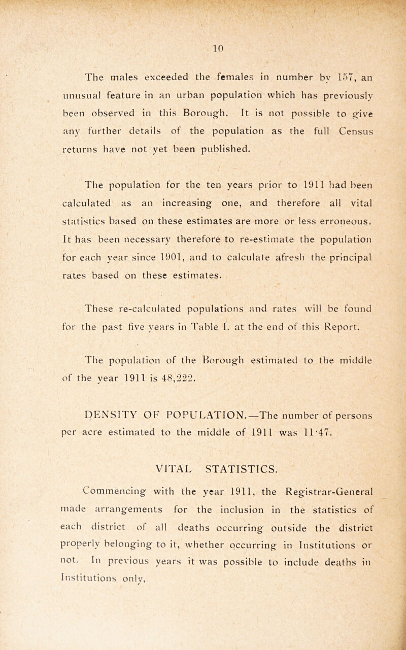 The males exceeded the females in number by 157, an unusual feature in an urban population which has previously been observed in this Borough. It is not possible to give any further details of the population as the full Census returns have not yet been published. The population for the ten years prior to 1911 liad been calculated as an increasing one, and therefore all vital statistics based on these estimates are more or less erroneous. It has been necessary therefore to re-estimate the population for each year since 1901, and to calculate afresh the principal rates based on these estimates. These re-calculated populations and rates will be found for the past five years in Table 1. at the end of this Report. The population of the Borough estimated to the middle of the year 1911 is 48,222. DENSITY OF POPULATION.—The number of persons per acre estimated to the middle of 1911 was 11‘47. VITAL STATISTICS. Commencing with the year 1911, the Registrar-General made arrangements for the inclusion in the statistics of each district of all deaths occurring outside the district properly belonging to it, whether occurring in Institutions or not. In previous years it was possible to include deaths in Institutions only, r