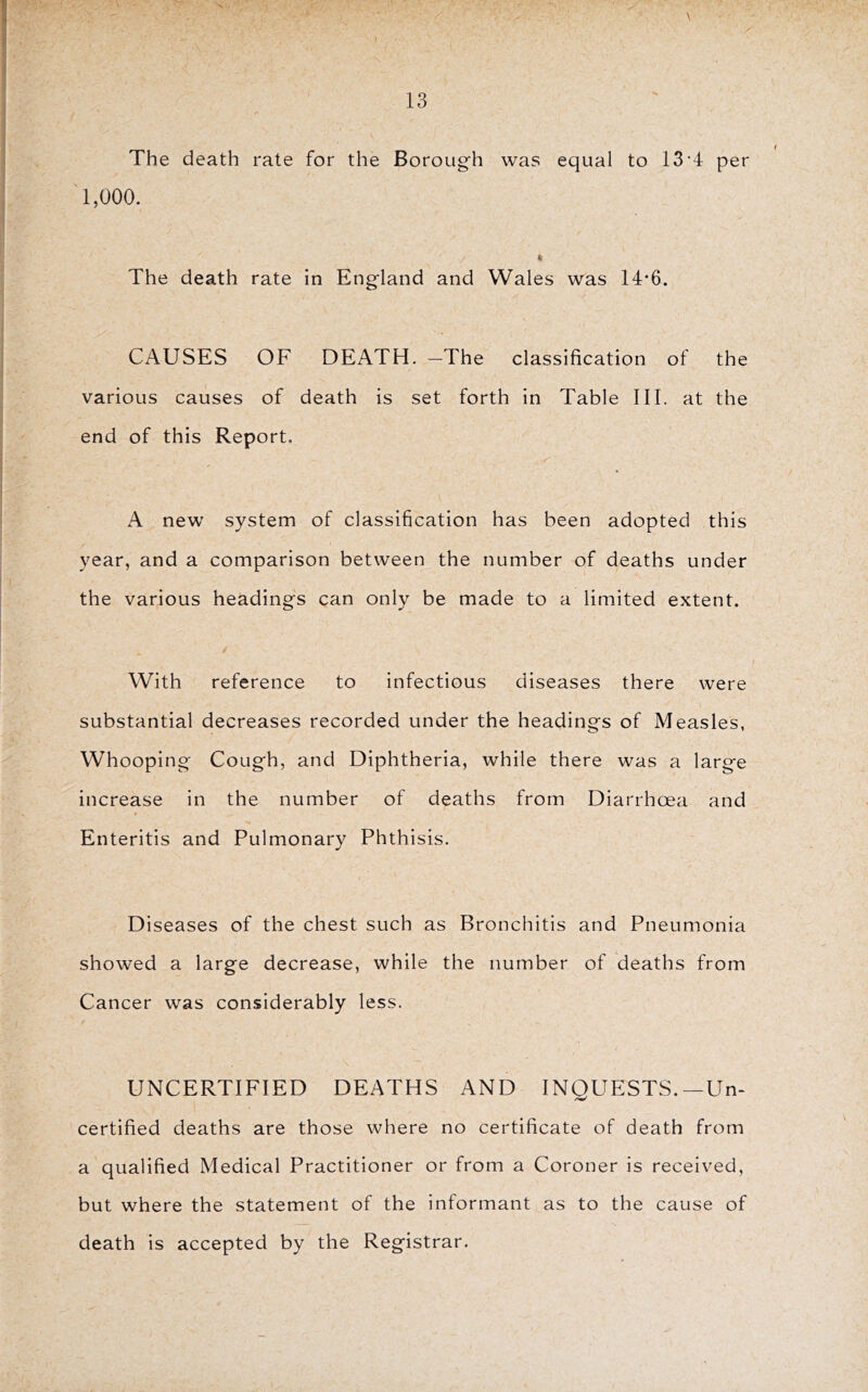 K ' ' ' f . ' The death rate for the Borough was equal to 13 T per 1,000. « The death rate in England and Wales was 14‘6. CAUSES OF DEATH. -The classification of the various causes of death is set forth in Table III. at the end of this Report. A new system of classification has been adopted this year, and a comparison between the number of deaths under the various headings can only be made to a limited extent. With reference to infectious diseases there were substantial decreases recorded under the headings of Measles, Whooping Cough, and Diphtheria, while there was a large increase in the number of deaths from Diarrhoea and Enteritis and Pulmonary Phthisis. Diseases of the chest such as Bronchitis and Pneumonia showed a large decrease, while the number of deaths from Cancer was considerably less. UNCERTIFIED DEATHS AND INQUESTS.—Un- certified deaths are those where no certificate of death from a qualified Medical Practitioner or from a Coroner is received, but where the statement of the informant as to the cause of death is accepted by the Registrar.