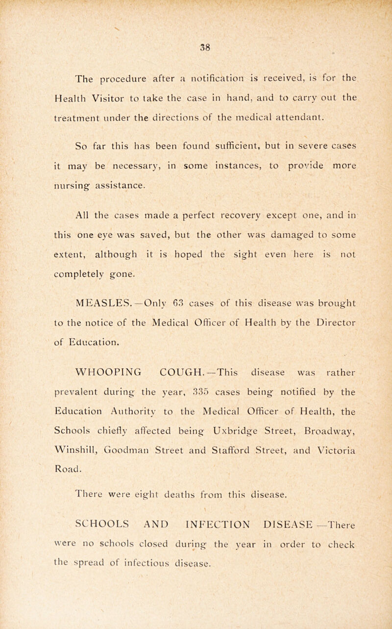 The procedure after a notification is received, is for the Health Visitor to take the case in hand, and to carry out the treatment under the directions of the medical attendant. So far this has been found sufficient, but in severe cases it may be necessary, in some instances, to provide more nursing' assistance. All the cases made a perfect recovery except one, and in this one eye was saved, but the other was damag'ed to some extent, although it is hoped the sight even here is not completely gone. MEASLES.—Only 63 cases of this disease was brought to the notice of the Medical Officer of Health by the Director of Education. WHOOPING COUGH.—This disease was rather prevalent during the year, 335 cases being notified by the Education Authority to the Medical Officer of Health, the Schools chiefly affected being Uxbridge Street, Broadway, Winshill, Goodman Street and Stafford Street, and Victoria Road. There were eight deaths from this disease. SCHOOLS AND INFECTION DISEASE—There were no schools closed during the year in order to check the spread of infectious disease.