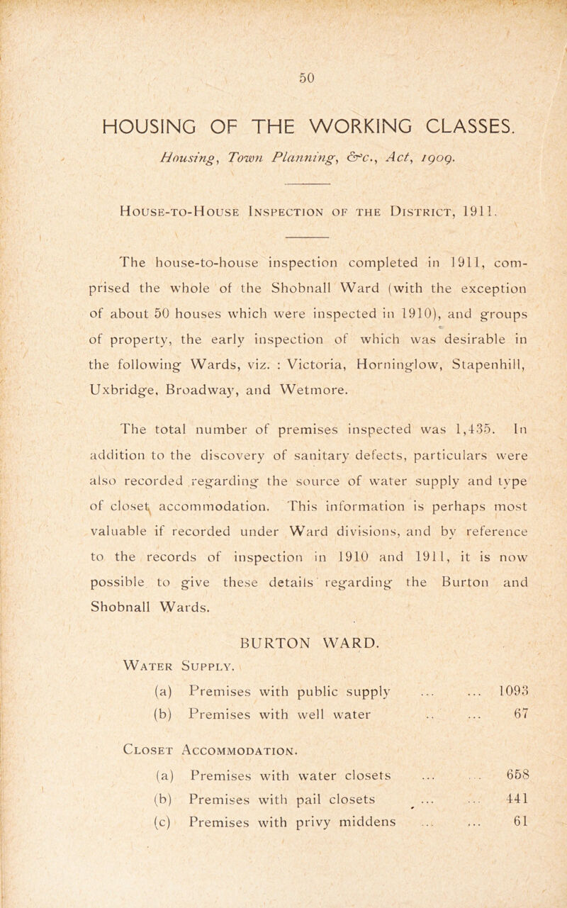 50 HOUSING OF THE WORKING CLASSES, Housings Town Plannhig^ Act, igog. House-to-House Inspection of the District, 1911. The house-to-house inspection completed in 1911, com- prised the whole of the Shobnall Ward (with the exception of about 50 houses which were inspected in 1910), and groups of property, the early inspection of which was desirable in the following Wards, viz. : Victoria, Horninglow, Stapenhill, Uxbridge, Broadwa}^ and Wetmore. The total number of premises inspected was 1,435. In addition to the discovery of sanitary defects, particulars were also recorded regarding the source of water supply and type of closet^ accommodation. This information is perhaps most valuable if recorded under Ward divisions, and by reference to the records of inspection in 1910 and 1911, it is now possible to give these details regarding the Burton and Shobnall Wards. BURTON WARD. Water Supply. (a) Premises with public supply ... 1093 (b) Premises with well water 67 Closet Accommodation. (a) Premises with water closets 668 (b) Premises with pail closets 441 (c) Premises with privy middens 61