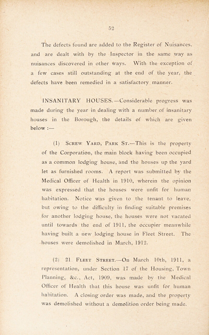 The defects found are added to the Reg-ister of Nuisances, and are dealt with by the Inspector in the same way as nuisances discovered in other ways. With the exception of a few cases still outstanding at the end of the year, the defects have been remedied in a satisfactory manner. INSANITARY HOUSES.—Considerable progress was made during the year in dealing with a number of insanitary houses in the Borough, the details of which are given below :— (1) Screw Yard, Park St.—This is the property of the Corporation, the main block having been occupied as a common lodging house, and the houses up the yard let as furnished rooms. A report was submitted by the Medical Officer of Health in 1910, wherein the opinion was expressed that the houses were unfit for human habitation. Notice was given to the tenant to leave, but owing to the difficulty in finding suitable premises for another lodging house, the houses were not vacated until towards the end of 1911, the occupier meanwhile having built a new lodging house in Fleet Street. The houses were demolished in March, 1912. (2) 21 Fleet Street.—On March 10th, 1911, a representation, under Section 17 of the Housing, Town Planning, &c., Act, 1909, was made by the Medical Officer of Health that this house was unfit for human habitation. A closing order was made, and the property was demolished without a demolition order being made.