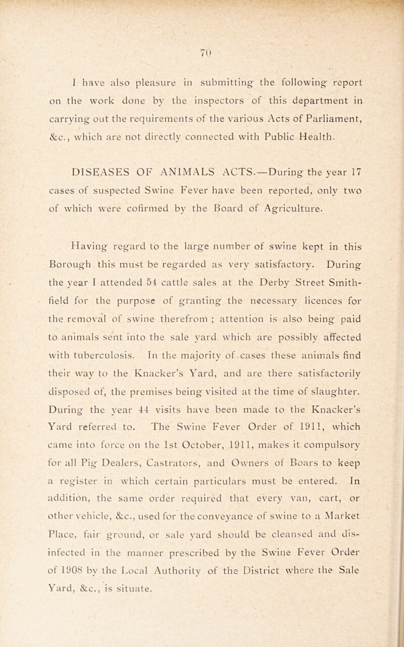 J have also pleasure in submitting' the following* report on the work done by the inspectors of this department in carrying out the requirements of the various Acts of Parliament, &c., which are not directly connected with Public Health. DISEASES OF ANIMALS ACTS.—During the year 17 cases of suspected Swine Fever have been reported, only two of which were cofirmed by the Board of Agriculture. Having regard to the large number of swine kept in this Borough this must be regarded as very satisfactory. During the year I attended 54 cattle sales at the Derby Street Smith- field for the purpose of granting the necessary licences for the removal of swine therefrom ; attention is also being paid to animals sent into the sale yard which are possibly affected with tuberculosis. In the majority of cases these animals find their way to the Knacker’s Yard, and are there satisfactorily disposed of, the premises being visited at the time of slaughter. During the year 44 visits have been made to the Knacker’s Yard referred to. The Swine Fever Order of 1911, which came into force on the 1st October, 1911, makes it compulsory for all Pig Dealers, Castrators, and Owners of Boars to keep a register in which certain particulars must be entered. In addition, the same order required that every van, cart, or other vehicle, &c., used for the conveyance of swine to a Market Place, fair ground, or sale yard should be cleansed and dis- infected in tlie manner prescribed by the Swine Fever Order of 1908 by the Local Authority of the District where the Sale Yard, &c., is situate.