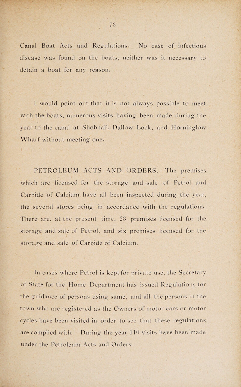 / Canal Boat Acts and Regnlations. No case of infectious disease was found on the boats, neither was it necessary to detain a boat for any reason. I would point out that it is not always possible to meet with the boats, numerous visits having- been made during the year to the canal at Shobnall, Dallow Lock, and Horninglow Wharf without meeting one. PKTROLFAJM ACTS AND ORDERS.—The premises which are licensed for the storag'e and sale of Petrol and Carbide of Calcium have all been inspected during the' year, the several stores being in accordance with the regulations. There are, at the present time, 23 premises licensed for the storage and sale of Petrol, and six premises licensed for the storage and sale of Carbide of Calcium. o In cases where Petrol is kept for private use, the Secretary of State for the Home Department has issued Reg'ulations lor the guidance of persons using same, and all the persons in the town who are registered as the Owners of motor cars or motor cycles have been visited in order to see that these regulations are complied with. During the year 110 visits have been made under the Petroleum Acts and Orders.