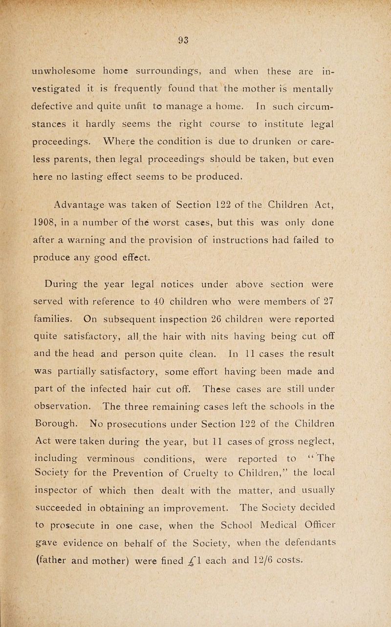 unwholesome home surroundings, and when these are in- vestigated it is frequently found that the mother is mentally defective and quite unfit to manage a home. In such circum- stances it hardly seems the right course to institute legal proceedings. Where the condition is due to drunken or care- less parents, then legal proceedings should be taken, but even 4 here no lasting effect seems to be produced. Advantage was taken of Section 122 of the Children Act, 1908, in a number of the worst cases, but this was only done after a warning and the provision of instructions had failed to produce any good effect. During the year legal notices under above section were served with reference to 40 children who were members of 27 families. On subsequent inspection 26 children were reported quite satisfactory, all, the hair with nits having being cut off and the head and person quite clean. In 11 cases the result was partially satisfactory, some effort having been made and part of the infected hair cut off. These cases are still under observation. The three remaining cases left the schools in the Borough. No prosecutions under Section 122 of the Children Act were taken during the year, but 11 cases of gross neglect, including verminous conditions, were reported to “ The Society for the Prevention of Cruelty to Children,” the local inspector of which then dealt with the matter, and usually succeeded in obtaining an improvement. The Society decided to prosecute in one case, when the School Medical Officer gave evidence on behalf of the Society, when the defendants (father and mother) were fined £\ each and 12/6 costs.