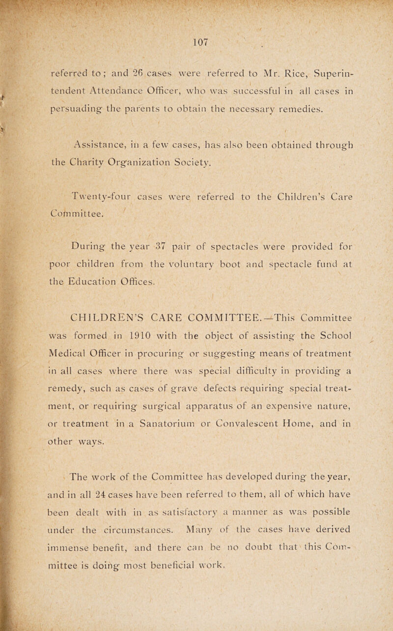 referred to; and *26 cases were referred to Mr. Rice, Superin- tendent Attendance Officer, who was successful in all cases in persuading- the parents to obtain the necessary remedies. Assistance, in a few cases, has also been obtained through the Charity Organization Society. Twenty-four cases were referred to the Children’s Care Committee. D uring the year 37 pair of spectacles were provided for poor children from the voluntary boot and spectacle fund at the Education Offices. CHILDREN’S CARE COMMITTEE.-^This Committee was formed in 1910 with the object of assisting the School Medical Officer in procuring or suggesting means of treatment in all cases where there vvas special difficulty in providing a remedy, such as cases of grave defects requiring special treat- ment, or requiring surgical apparatus of an expensive nature, or treatment in a Sanatorium or Convalescent Home, and in other ways. The work of the Committee has developed during the year, and in all 24 cases have been referred to them, all of which have been dealt with in as satisfactory a manner as was possible under the circumstances. Many of the cases have derived immiense benefit, and there can be no doubt that this Com- mittee is doing most beneficial work.