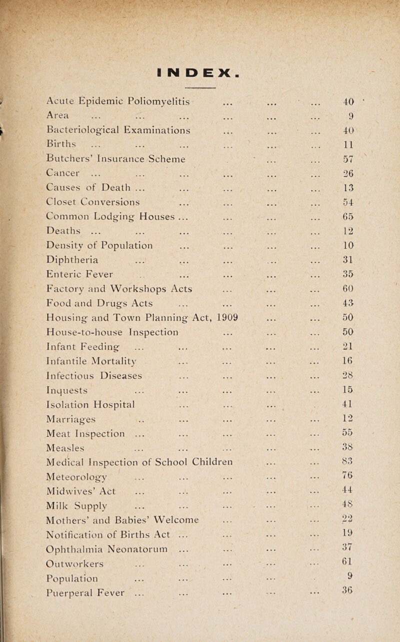 INDEX Acute Epidemic Poliomyelitis Area Bacteriological Examinations Births Butchers’ Insurance Scheme Cancer Causes of Death ... Closet Conversions Common Lodging Houses ... Deaths ... Density of Population Diphtheria ...i Enteric Fever Factory and Workshops Acts Food and Drugs Acts Housing and Town Planning House-to-house Inspection Infant Feeding Act, 1909 Infantile Mortality Infectious Diseases Inquests Isolation Hospital Marriages Meat Inspection ... Measles Medical Inspection of School Children Meteorology Mid wives’ Act Milk Supply Mothers’ and Babies’ Welcome Notification of Births Act ... Ophthalmia Neonatorum Outworkers Population Puerperal Fever ...