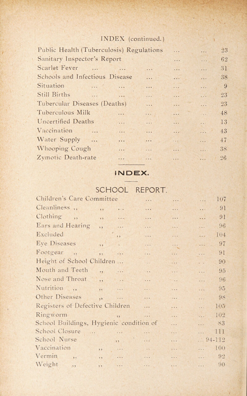 INDEX (continued.) \ Public Health (Tuberculosis) Regulations ... ... 23 Sanitary Inspector’s Report ... ... 62 Scarlet Fever ... ... ... ... ... 31 Schools and Infectious Disease ... ... ... 38 Situation ... ... ... ... ... 9 Still Births ... ... ... ... ... 23 Tubercular Diseases (Deaths) ... ... ... 23 Tuberculous Milk ... ... ... .. 48 Uncertified Deaths ... ... ... ... 13 V^accination ... ... ... ... ... 43 Water Supply ... ... ... ... ... 47 Whooping Cough ... ... ... ... 38 Zymotic Death-rate ... ... ... ... 26 INDEX. SCHOOL t Children’s Care Committee REPORT. 107 Cleanllne.ss ,, >5 • ••« ... 91 Clothing ,, ^5 • • • ». • »•. 91 Ears and Hearing , , ... ... ... 96 Excluded 0 ... ... 104 Eye Diseases 1 ? 97 Footgear ,, , , ... 91 Height of School Children ... . . ... 90 Mouth and Teeth ,, ... . . ... 95 Nose and Throat ... ' . . 96 Nutrition ,, ,, ... ..- ... 95 Other Diseases j, . >. • •. 98 Registers of Defective Children • • • . . • 105 Ringworm ... ... 102 School Buildings, Hygienic condition of 83 School Closure . • ... ... ... 111 School Nurse ... ... ... 94-112 V accination , , ... ... 100 Vermin ,, f y • • • ... ... 92 Weight ,, 1 y — ... ... 90