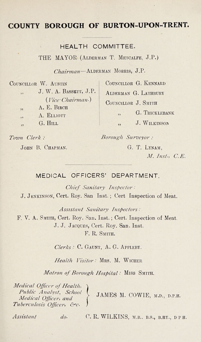 HEALTH COMMITTEE. THE MAYOR (Alderman T. Metcalfe, J.P.) Chairman—Alderman Morris, J.P. Councillor W. Austin ,, J. W. A. Bassett, J.P. (Vice-Chairman•) „ A. E. Birch ,, A. Elliott „ G. Hill Town Clerk : John B. Chapman. Councillor G. Kennard Alderman G. Lathbury Councillor J. Smith ,, G. Tricklebanic „ J. Wilkinson Borough Surveyor : G, T. Lynam, M. lnst-> C.E. MEDICAL OFFICERS’ DEPARTMENT. Chief Sanitary Inspector •' J. Jenkinson, Cert. Roy. San Inst.; Cert Inspection of Meat. Assistant Sanitary Inspectors •' F. V. A. Smith, Cert. Roy. San. Inst.; Cert. Inspection of Meat. J. J. Jacques, Cert. Roy. San. Inst. F. R. Smith. Clerks • C. Gaunt, A. G. Appleby. Health Visitor ■ Mrs. M. Wicher Matron of Borough Hospital ■ Miss Smith. Medical Officer of Health, Public Analyst, School. Medical Officer, and Tuberculosis Officer, cVc- JAMES M. COWIE, m.d., d.p.h. do• Assistant C, R. WILKINS, M.B.. B.S., B.HY., DPH,