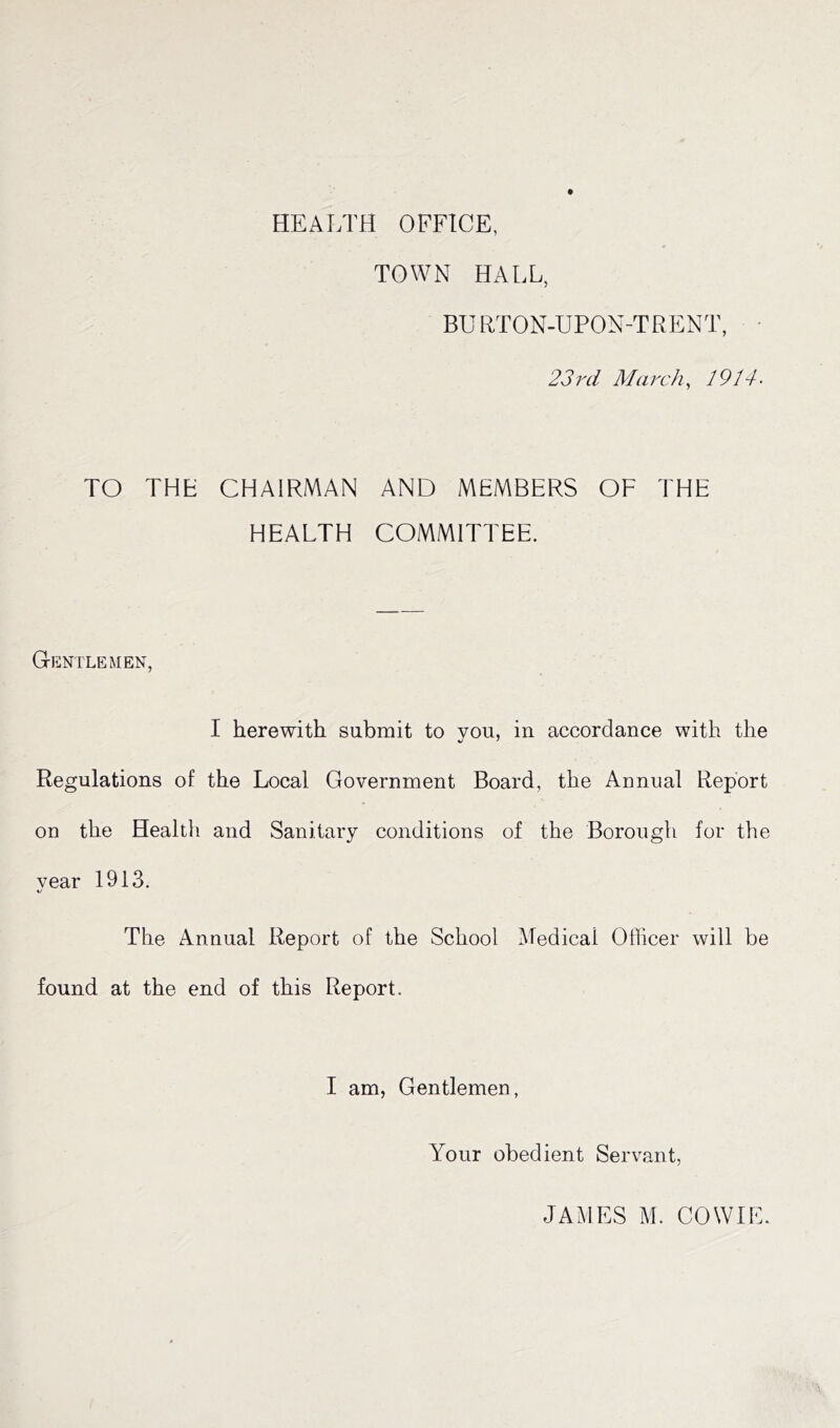 HEALTH OFFICE, TOWN HALL, BURTON-UPON-TRENT, 23 rd March, 1914- TO THE CHAIRMAN AND MEMBERS OF THE HEALTH COMMITTEE. Gentlemen, I herewith submit to you, in accordance with the Regulations of the Local Government Board, the Annual Report on the Healtli and Sanitary conditions of the Borough for the vear 1913. The Annual Report of the School Medical Officer will be found at the end of this Report. I am, Gentlemen, Your obedient Servant, JAMES M. COWIE.