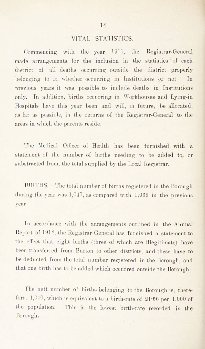 u VITAL STATISTICS. Commencing with the year 1911, the Registrar-General made arrangements for the inclusion in the statistics 'of each district of all deaths occurring outside the district properly belonging to it, whether occurring in Institutions or not In previous years it was possible to include deaths in Institutions only. In addition, births occurring in Workhouses and Lying-in Hospitals have this year been and will, in future, be allocated, as far as possible, in the returns of the Registrar-General to the areas in which the parents reside. The Medical Officer of Health has been furnished with a statement of the number of births needing to be added to, or substracted from, the total supplied by the Local Registrar. BIRT HS.—The total number of births registered in the Borough o o during the year was 1,047, as compared with 1,069 in the previous year. In accordance with the arrangements outlined in the Annual Report of 191A the Registrar-General has furnished a statement to the effect that eight births (three of which are illegitimate) have been transferred from Burton to other districts, and these have to he deducted from the total number registered in the Borough, and that one birth has to be added which occurred outside the Borough. I he nett number of births belonging to the Borough is, there- fore, 1,040, which is equivalent to a birth-rate of 2T66 per 1,000 of the population. This is the lowest birth-rate recorded in the Borough,