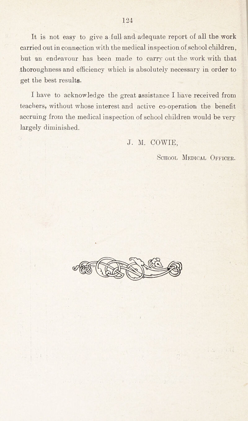 It is not easy to give a full and adequate report of all the work carried out in connection with the medical inspection of school children, but an endeavour has been made to carrv out the work with that thoroughness and efficiency which is absolutely necessary in order to get the best results. I have to acknowledge the great assistance I have received from teachers, without whose interest and active co-operation the benefit accruing from the medical inspection of school children would be very largely diminished. J. M. COWIE, School Medical Officer.