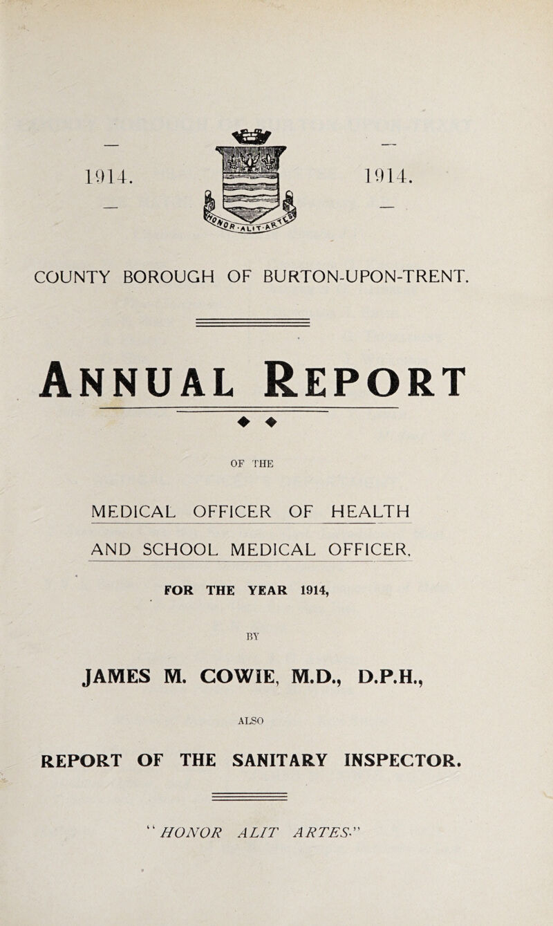 1914. COUNTY BOROUGH OF BURTON-UPON-TRENT. Annual Report ♦ ♦ OF THE MEDICAL OFFICER OF HEALTH AND SCHOOL MEDICAL OFFICER, « FOR THE YEAR 1914, BY JAMES M. COWIE, M.D., D.P.H., ALSO REPORT OF THE SANITARY INSPECTOR. HONOR A LIT ATTEST