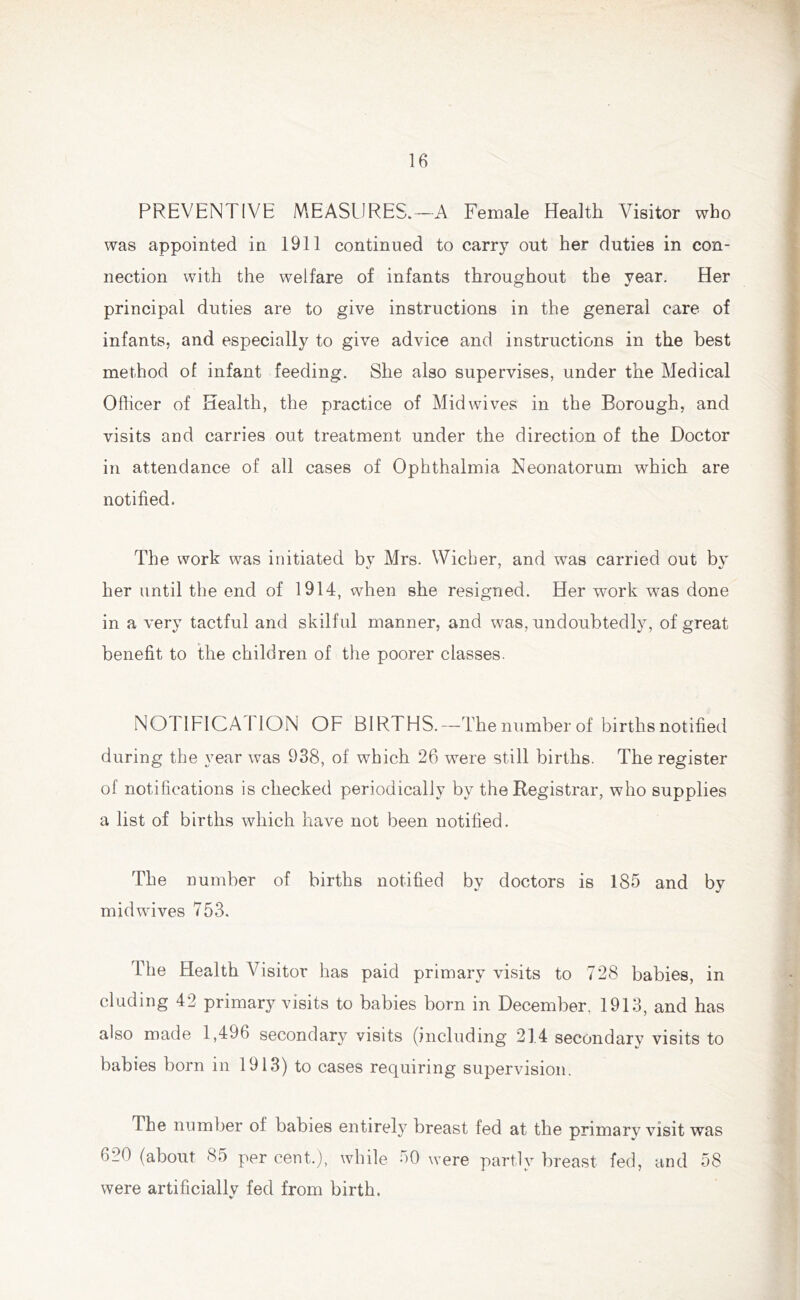 PREVENTIVE MEASURES.—A Female Health Visitor who was appointed in 1911 continued to carry out her duties in con- nection with the welfare of infants throughout the year. Her principal duties are to give instructions in the general care of infants, and especially to give advice and instructions in the best method of infant feeding. She also supervises, under the Medical Officer of Health, the practice of Mid wives in the Borough, and visits and carries out treatment under the direction of the Doctor in attendance of all cases of Ophthalmia Neonatorum which are notified. The work was initiated by Mrs. Wicher, and was carried out by her until the end of 1914, when she resigned. Her work was done in a very tactful and skilful manner, and was, undoubtedly, of great benefit to the children of the poorer classes. NOTIFICATION OF BIRTHS.—The number of births notified during the year was 938, of which 26 were still births. The register of notifications is checked periodically by the Registrar, who supplies a list of births which have not been notified. The number of births notified by doctors is 185 and by midwives 753. The Health Visitor has paid primary visits to 728 babies, in eluding 42 primary visits to babies born in December. 1913, and has also made 1,496 secondary visits (including 214 secondarv visits to babies born in 1913) to cases requiring supervision. The number ol babies entirety breast fed at the primary visit was 620 (about 85 per cent.), while 50 were partly breast fed, and 58 were artificially fed from birth.