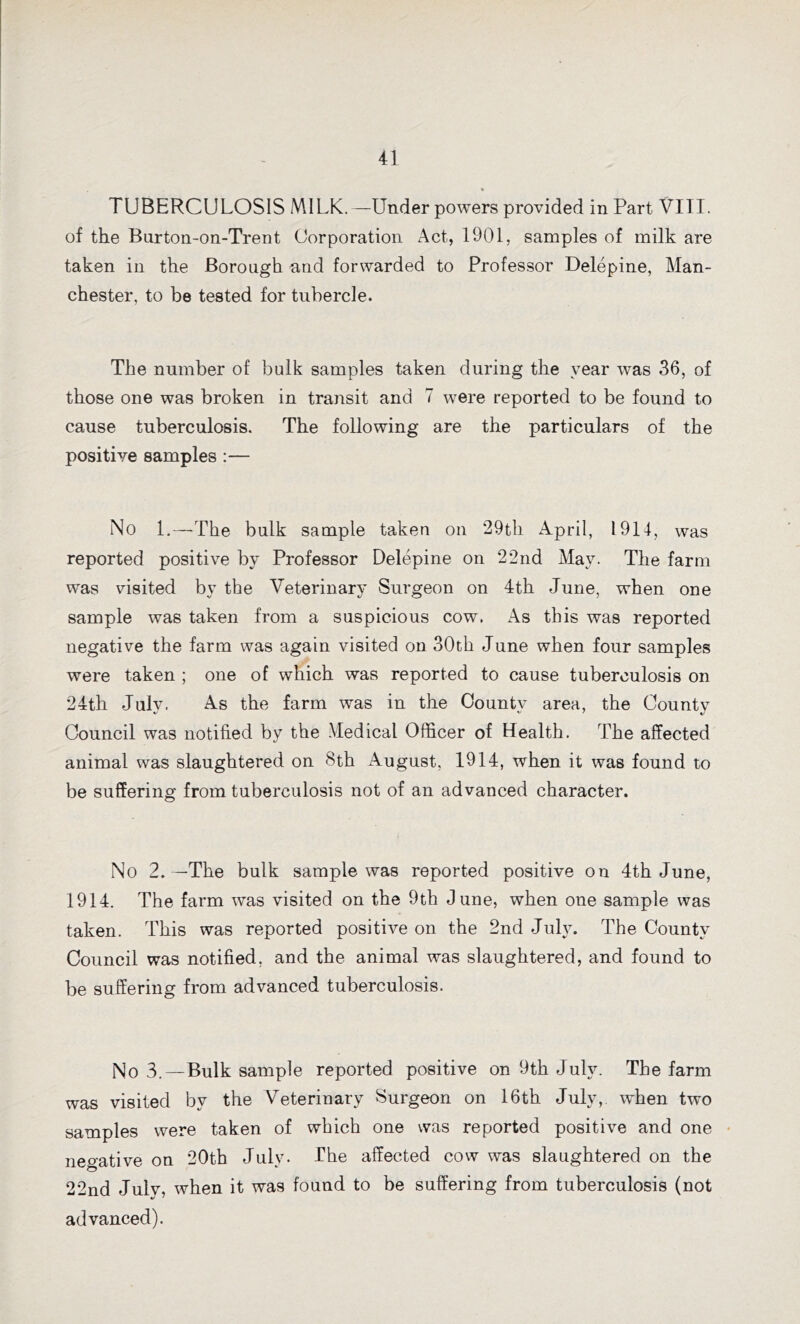 * TUBERCULOSIS MILK.—Under powers provided in Part VIII. of the Burton-on-Trent Corporation Act, 1901, samples of milk are taken in the Borough and forwarded to Professor Delepine, Man- chester, to be tested for tubercle. The number of bulk samples taken during the year was 36, of those one was broken in transit and 7 were reported to be found to cause tuberculosis. The following are the particulars of the positive samples :— No L—-The bulk sample taken on 29th April, 1914, was reported positive by Professor Delepine on 22nd May. The farm was visited by the Veterinary Surgeon on 4th June, when one sample was taken from a suspicious cow. As this was reported negative the farm was again visited on 30th June when four samples were taken ; one of which was reported to cause tuberculosis on 24th July. As the farm was in the County area, the County Council was notified by the Medical Officer of Health. The affected animal was slaughtered on 8th August, 1914, when it was found to be suffering from tuberculosis not of an advanced character. No 2.—The bulk sample was reported positive on 4th June, 1914. The farm was visited on the 9th June, when one sample was taken. This was reported positive on the 2nd July. The County Council was notified, and the animal was slaughtered, and found to be suffering from advanced tuberculosis. No 3.—Bulk sample reported positive on 9th July. The farm was visited by the Veterinary Surgeon on 16th July,, when two samples were taken of which one was reported positive and one negative on 20th July. The affected cow was slaughtered on the 22nd Julv, when it was found to be suffering from tuberculosis (not advanced).