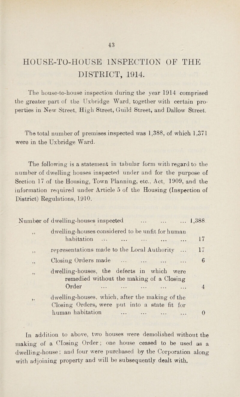 HOUSE-TO-HOUSE INSPECTION OF THE DISTRICT, 1914. The kouse-to-kouse inspection during tke year 1914 comprised tke greater part of tke Uxbridge Ward, togetker witk certain pro- perties in New Street, Higk Street, Guild Street, and Dallow Street. Tke total number of premises inspected was 1,388, of wkick 1,371 were in tke Uxbridge Ward. Tke following is a statement in tabular form witk regard to tke number of dwelling houses inspected under and for the purpose of Section 17 of tke Housing, Town Planning, etc.. Act, 1909, and tke information required under Article 5 of tke Housing (Inspection of District) Regulations, 1910. Number of dwelling-houses inspected ... ... ... 1,388 ,, dwelling-houses considered to be unfit for human habitation ... ... ... ... ... 17 ,, representations made to tke Local Authority ... 17 ,, Closing Orders made ... ... ... ... 6 „ dwelling-houses, the defects in wkick were remedied without tke making of a Closing Order ... ... ... ... ... 4 ,, dwelling-houses, wkick, after tke making of the Closing Orders, were put into a state fit for human habitation ... ... ... ... 0 In addition to above, two houses were demolished without tke making of a Closing Order; one house ceased to be used as a dwelling-house; and four were purchased by the Corporation along with adjoining property and will be subsequently dealt with.