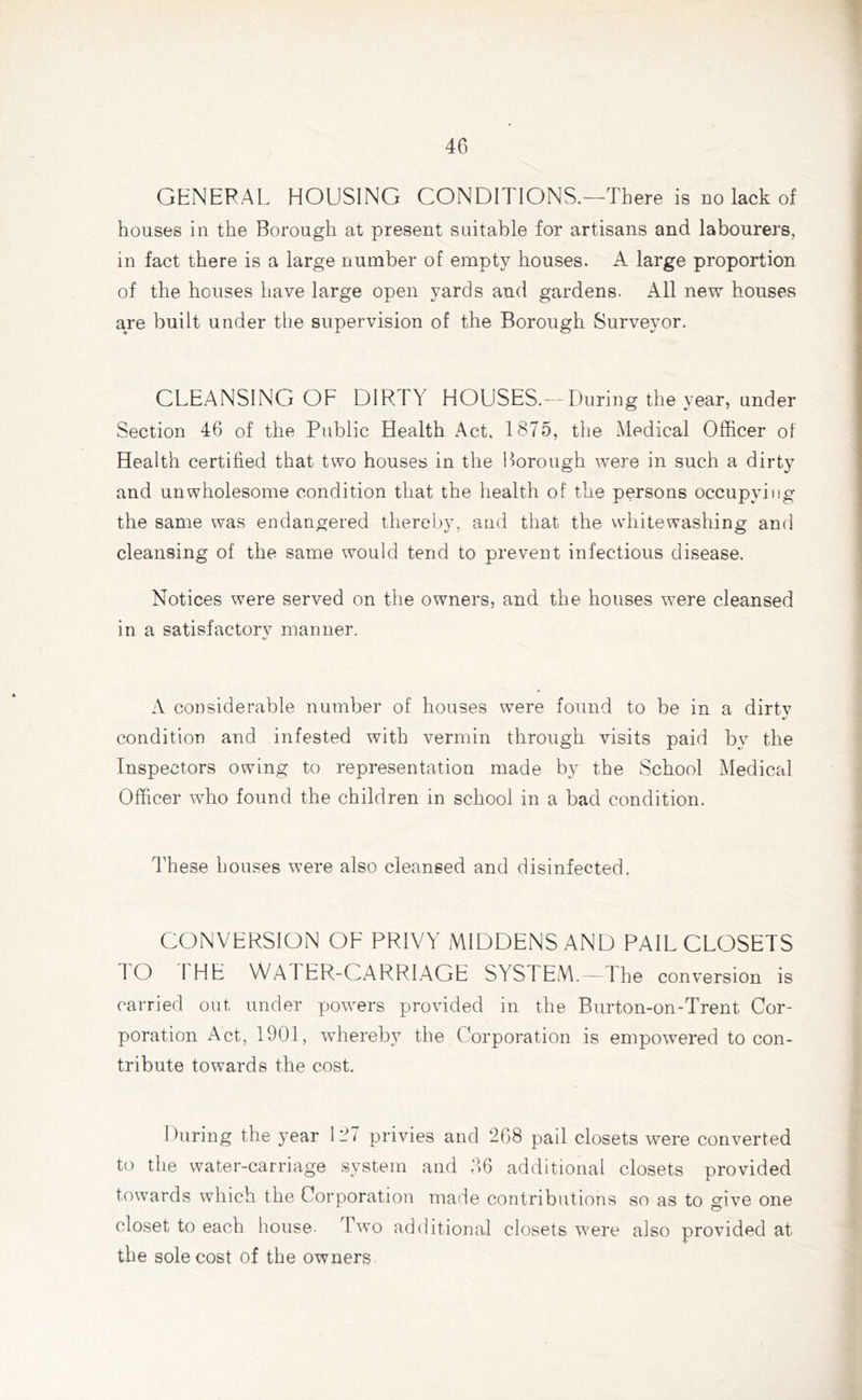 GENERAL HOUSING CONDITIONS.—There is no lack of houses in the Borough at present suitable for artisans and labourers, in fact there is a large number of empty houses. A large proportion of the houses have large open yards and gardens. All new houses are built under the supervision of the Borough Surveyor. CLEANSING OF DIRTY HOUSES.—During the year, under Section 46 of the Public Health Act, 1875, the Medical Officer of Health certified that two houses in the Borough were in such a dirty and unwholesome condition that the health of the persons occupying the same was endangered thereby, and that the whitewashing and cleansing of the same would tend to prevent infectious disease. Notices were served on the owners, and the houses were cleansed in a satisfactory manner. A considerable number of houses were found to be in a dirtv condition and infested with vermin through visits paid by the Inspectors owing to representation made by the School Medical Officer who found the children in school in a bad condition. These bouses were also cleansed and disinfected. CONVERSION OF PRIVY MIDDENS AND PAIL CLOSETS TO THE WATER-CARRIAGE SYSTEM.—The conversion is carried out under powers provided in the Burton-on-Trent Cor- poration Act, 1901, whereby the Corporation is empowered to con- tribute towards the cost. During the year 127 privies and 268 pail closets were converted to the water-carriage system and 36 additional closets provided towards which the Corporation made contributions so as to give one closet to each house. Two additional closets were also provided at the sole cost of the owners