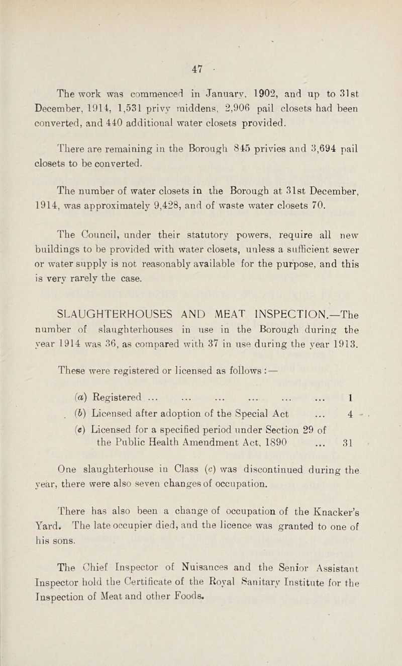 The work was commenced in January, 1902, and up to 31st December, 1914, 1,531 privy middens, 2,906 pail closets had been converted, and 440 additional water closets provided. There are remaining in the Borough 845 privies and 3,694 pail closets to be converted. The number of water closets in the Borough at 31st December, 1914, was approximately 9,428, and of waste water closets 70. The Council, under their statutory powers, require all new buildings to be provided with water closets, unless a sufficient sewer or water supply is not reasonably available for the purpose, and this is verv rarelv the case. V * \ SLAUGHTERHOUSES AND MEAT INSPECTION.—The number of slaughterhouses in use in the Borough during the year 1914 was 36, as compared with 37 in use during the year 1913. These were registered or licensed as follows : — (a) Registered ... ... ... ... ... ... 1 (b) Licensed after adoption of the Special Act ... 4 (e) Licensed for a specified period under Section 29 of the Public Health Amendment Act, 1890 ... 31 One slaughterhouse in Class (c) was discontinued during the year, there were also seven changes of occupation. There has also been a change of occupation of the Knacker’s Yard. The late occupier died, and the licence was granted to one of his sons. The Chief Inspector of Nuisances and the Senior Assistant Inspector hold the Certificate of the Royal Sanitary Institute for the Inspection of Meat and other Foods.