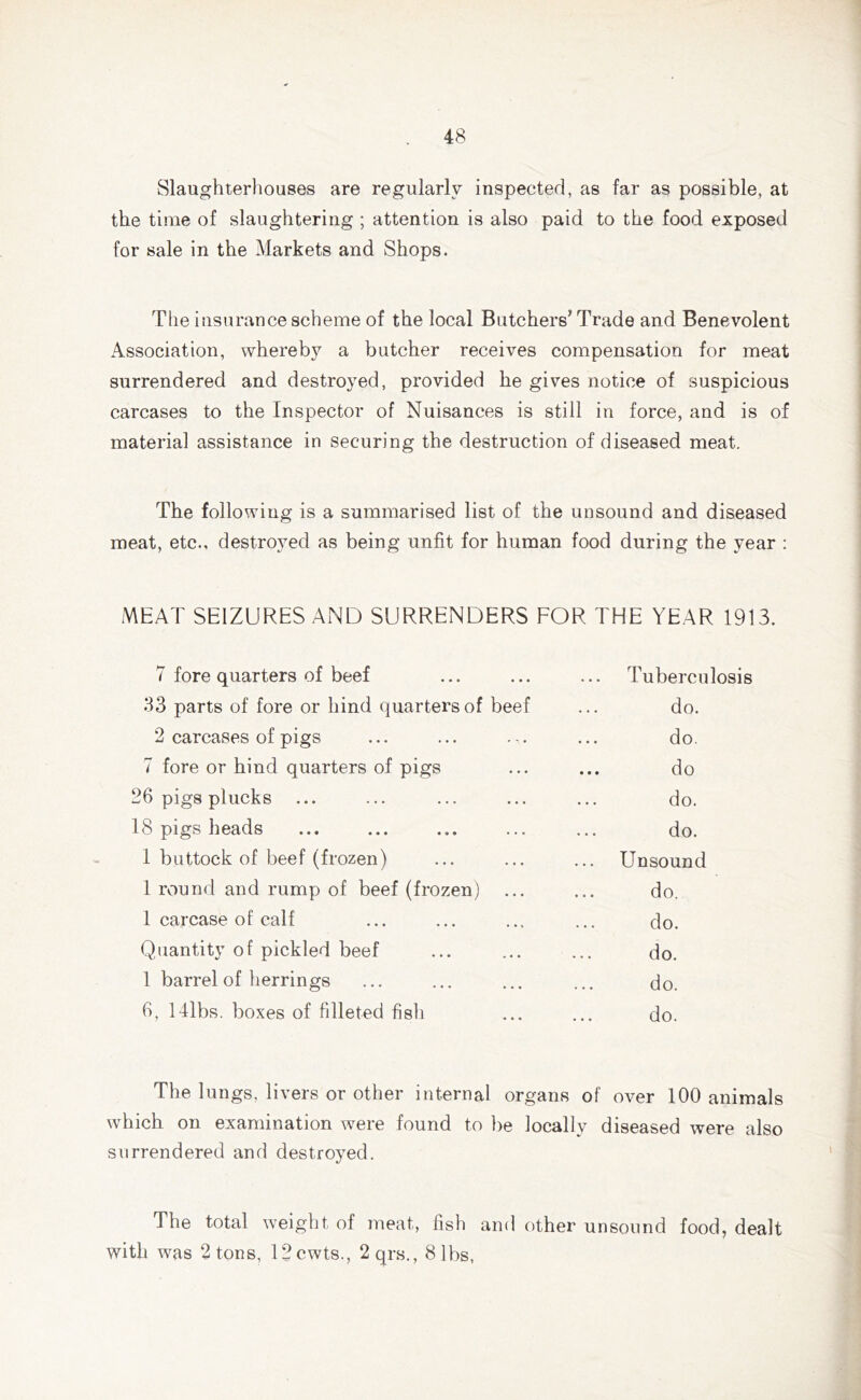 Slaughterhouses are regularly inspected, as far as possible, at the time of slaughtering ; attention is also paid to the food exposed for sale in the Markets and Shops. The insurance scheme of the local Butchers’ Trade and Benevolent Association, whereby a butcher receives compensation for meat surrendered and destroyed, provided he gives notice of suspicious carcases to the Inspector of Nuisances is still in force, and is of material assistance in securing the destruction of diseased meat. The following is a summarised list of the unsound and diseased meat, etc., destroyed as being unfit for human food during the year : MEAT SEIZURES AND SURRENDERS FOR THE YEAR 1913. 7 fore quarters of beef Tuberculosis 33 parts of fore or hind quarters of beef do. 2 carcases of pigs do. 7 fore or hind quarters of pigs do 26 pigs plucks do. 18 pigs heads do. 1 buttock of beef (frozen) Unsound 1 round and rump of beef (frozen) ... do. 1 carcase of calf do. Quantity of pickled beef do. 1 barrel of herrings do. 6, 141bs. boxes of filleted fisli do. The lungs, livers or other internal organs of over 100 animals which on examination were found to be locally surrendered and destroyed. diseased were also The total weight of meat, fish and other unsound food, dealt with was 2 tons, 12cwts., 2qrs., 8 lbs,