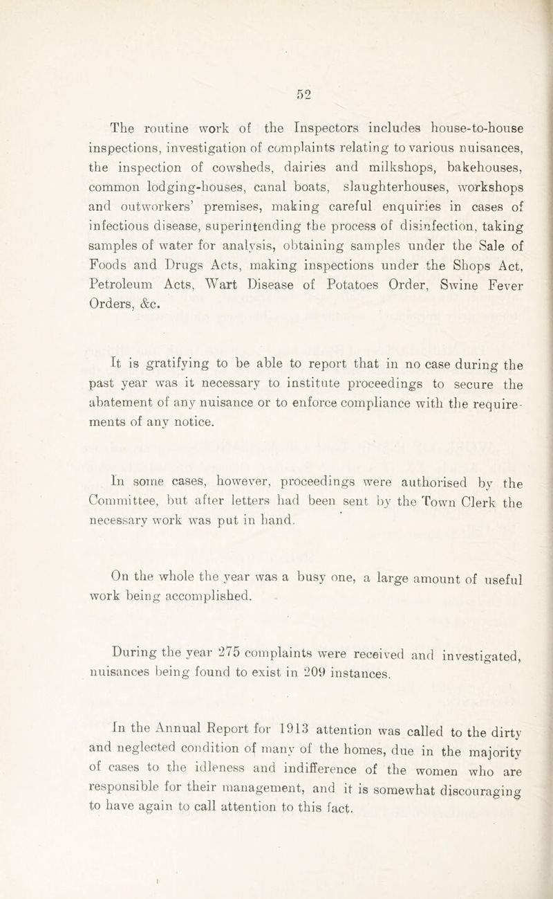 The routine work of the Inspectors includes house-to-house inspections, investigation of complaints relating to various nuisances, the inspection of cowsheds, dairies and milkshops, bakehouses, common lodging-houses, canal boats, slaughterhouses, workshops and outworkers’ premises, making careful enquiries in cases of infectious disease, superintending the process of disinfection, taking samples of water for analysis, obtaining samples under the Sale of Foods and Drugs Acts, making inspections under the Shops Act, Petroleum Acts, Wart Disease of Potatoes Order, Swine Fever Orders, &c. It is gratifying to be able to report that in no case during the past year was it necessary to institute proceedings to secure the abatement of any nuisance or to enforce compliance with the require- ments of any notice. In some cases, however, proceedings were authorised by the Committee, but after letters had been sent by the Town Clerk the necessary work was put in hand. On the whole the year was a busy one, a large amount of useful work being accomplished. During the veai 2/5 complaints were received and investigated, nuisances being found to exist in 209 instances. In the Annual Report for 1913 attention was called to the dirty and neglected condition of many oi the homes, due in the majontv of cases to the idleness and indifference of the women who are lesponsible foi then management, and it is somewhat discouraging to have again to call attention to this fact. i