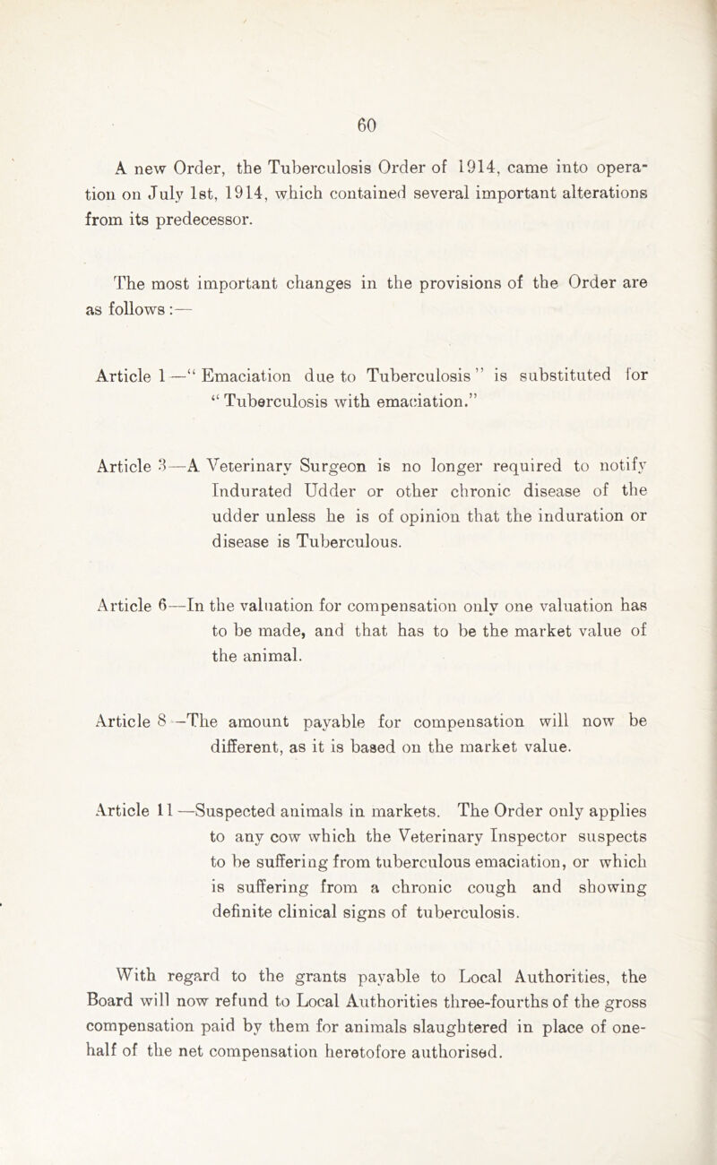 A new Order, the Tuberculosis Order of 1914, came into opera- tion on July 1st, 1914, which contained several important alterations from its predecessor. The most important changes in the provisions of the Order are as follows:— Article 1—“Emaciation due to Tuberculosis” is substituted for “ Tuberculosis with emaciation.” Article 3—A Veterinary Surgeon is no longer required to notify Indurated Udder or other chronic disease of the udder unless he is of opinion that the induration or disease is Tuberculous. Article 6-—In the valuation for compensation only one valuation has to be made, and that has to be the market value of the animal. Article 8 -The amount payable for compensation will now be different, as it is based on the market value. Article 11 —Suspected animals in markets. The Order only applies to any cow which the Veterinary Inspector suspects to be suffering from tuberculous emaciation, or which is suffering from a chronic cough and showing definite clinical signs of tuberculosis. With regard to the grants payable to Local Authorities, the Board will now refund to Local Authorities three-fourths of the gross compensation paid by them for animals slaughtered in place of one- half of the net compensation heretofore authorised.