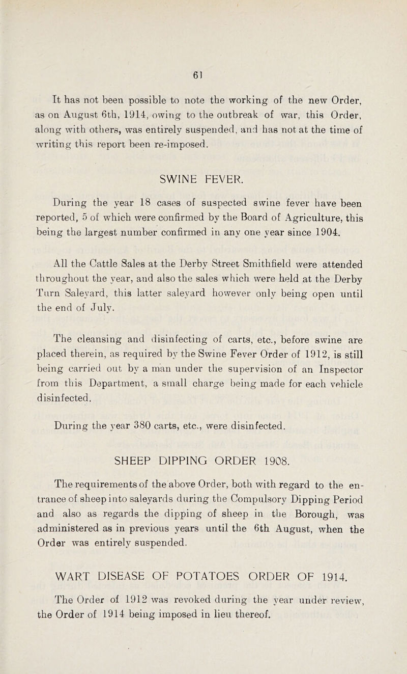 It has not been possible to note the working of the new Order, as on August 6th, 1914, owing to the outbreak of war, this Order, along with others, was entirely suspended, and has not at the time of writing this report been re-imposed. SWINE FEVER. During the year 18 cases of suspected swine fever have been reported, 5 of which were confirmed by the Board of Agriculture, this being the largest number confirmed in any one year since 1904. All the Cattle Sales at the Derby Street Smithfield were attended throughout the year, and also the sales which were held at the Derby Turn Salevard, this latter saleyard however only being open until the end of July. The cleansing and disinfecting of carts, etc., before swine are placed therein, as required by the Swine Fever Order of 1912, is still being carried out by a man under the supervision of an Inspector from this Department, a small charge being made for each vehicle disinfected. During the year 380 carts, etc., were disinfected. SHEEP DIPPING ORDER 1908. The requirements of the above Order, both with regard to the en- trance of sheep into saleyards during the Compulsory Dipping Period and also as regards the dipping of sheep in the Borough, was administered as in previous years until the 6th August, when the Order was entirely suspended. WART DISEASE OF POTATOES ORDER OF 1914. The Order of 1912 was revoked during the year under review, the Order of 1914 being imposed in lieu thereof.