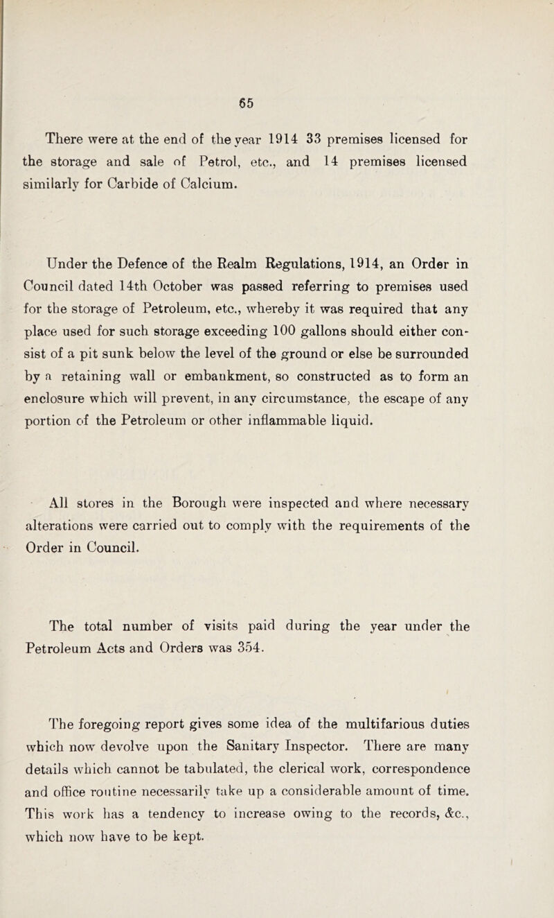 There were at the end of the year 1914 33 premises licensed for the storage and sale of Petrol, etc., and 14 premises licensed similarly for Carbide of Calcium. Under the Defence of the Realm Regulations, 1914, an Order in Council dated 14th October was passed referring to premises used for the storage of Petroleum, etc., whereby it was required that any place used for such storage exceeding 100 gallons should either con- sist of a pit sunk below the level of the ground or else be surrounded by a retaining wall or embankment, so constructed as to form an enclosure which will prevent, in any circumstance, the escape of any portion of the Petroleum or other inflammable liquid. All stores in the Borough were inspected and where necessary alterations were carried out to comply with the requirements of the Order in Council. The total number of visits paid during the year under the Petroleum Acts and Orders was 354. The foregoing report gives some idea of the multifarious duties which now devolve upon the Sanitary Inspector. There are many details which cannot be tabulated, the clerical work, correspondence and office routine necessarily take up a considerable amount of time. This work has a tendency to increase owing to the records, Ac., which now have to be kept.