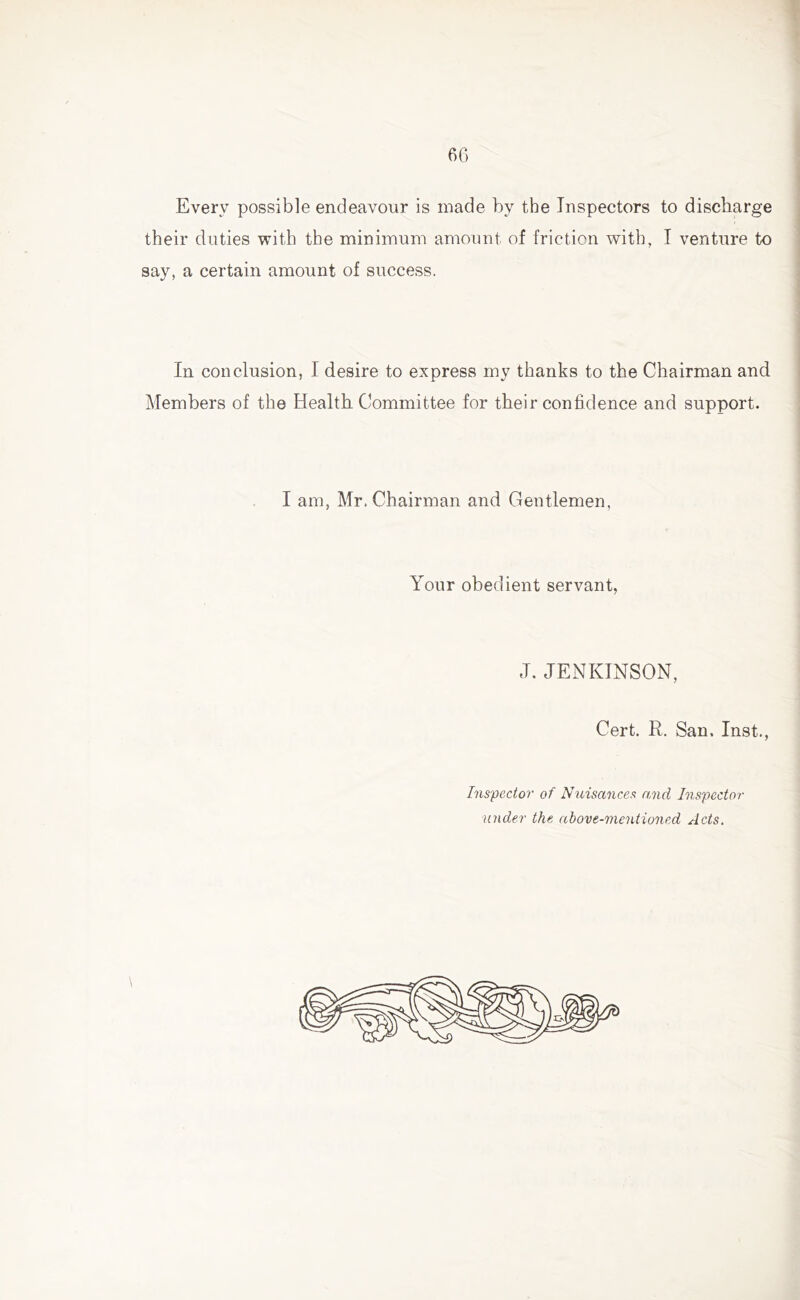 Every possible endeavour is made by the Inspectors to discharge their duties with the minimum amount of friction with, I venture to say, a certain amount of success. In conclusion, I desire to express my thanks to the Chairman and Members of the Health Committee for their confidence and support. I am, Mr. Chairman and Gentlemen, Your obedient servant, J. JENKINSON, Cert. R. San. Inst., Inspector of Nuisances and Inspector under the above-mentioned Acts.