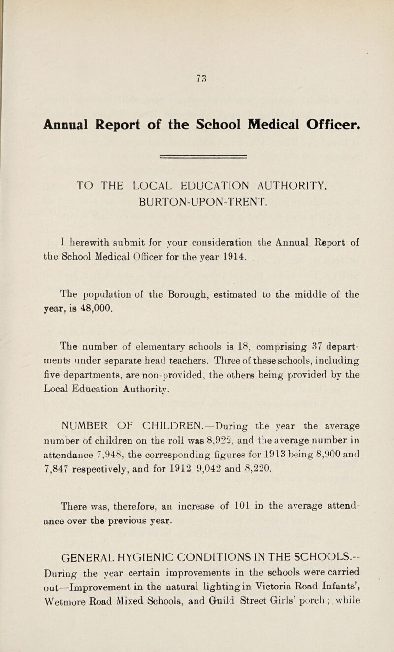 Annual Report of the School Medical Officer. TO THE LOCAL EDUCATION AUTHORITY, BURTON-UPON-TRENT. I herewith submit for your consideration the Annual Report of tbe School Medical Officer for the year 1914. The population of the Borough, estimated to the middle of the year, is 48,000. The number of elementary schools is 18, comprising 37 depart- ments under separate head teachers. Three of these schools, including five departments, are non-provided, the others being provided by the Local Education Authority. NUMBER OF CHILDREN.—During the year the average number of children on the roll was 8,922, and the average number in attendance 7,948, the corresponding figures for 1913 being 8,900 and 7,847 respectively, and for 1912 9,042 and 8,220. There was, therefore, an increase of 101 in the average attend- ance over the previous year. GENERAL HYGIENIC CONDITIONS IN THE SCHOOLS.- During the year certain improvements in the schools were carried out—Improvement in the natural lightingin Victoria Road Infants’, Wetmore Road Mixed Schools, and Guild Street Girls’ porch; while
