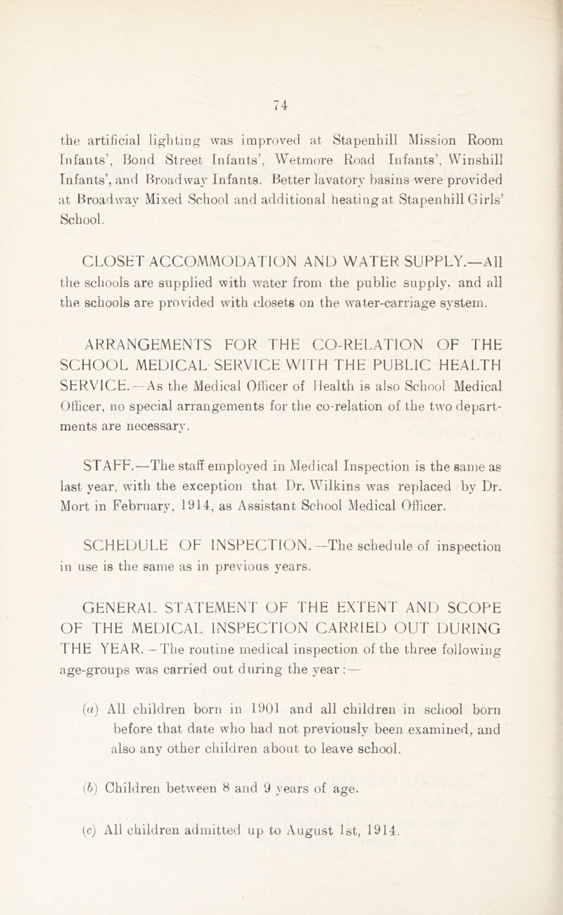 the artificial lighting was improved at Stapenhill Mission Room Infants’, Bond Street Infants’, Wetmore Road Infants’, Winshill Infants’, and Broad way Infants. Better lavatory basins were provided at Broadway Mixed School and additional heating at Stapenhill Girls’ School. CLOSET ACCOMMODATION AND WATER SUPPLY.—All the schools are supplied with water from the public supply, and all the schools are provided with closets on the water-carriage system. ARRANGEMENTS FOR THE CO-RELATION OF THE SCHOOL MEDICAL SERVICE WITH THE PUBLIC HEALTH SERVICE. — As the Medical Officer of Health is also School Medical Officer, no special arrangements for the co-relation of the twro depart- ments are necessary. STAFF.—The staff employed in Medical Inspection is the same as last year, with the exception that Dr. Wilkins was replaced by Dr. Mort in February, 1914, as Assistant School Medical Officer. SCHEDULE OF INSPEC I ION. —The schedule of inspection in use is the same as in previous years. GENERAL STATEMENT OF THE EXTENT AND SCOPE OF THE MEDICAL INSPECTION CARRIED OUT DURING THE YEAR. — The routine medical inspection of the three following age-groups was carried out during the year: — (а) All children born in 1901 and all children in school born before that date who had not previously been examined, and also any other children about to leave school. (б) Children between 8 and 9 years of age. (c) All children admitted up to August 1st, 1914.