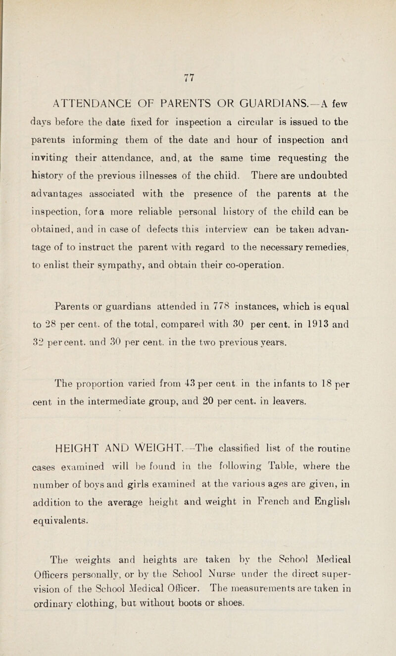 ATTENDANCE OF PARENTS OR GUARDIANS.—A few days before the date fixed for inspection a circular is issued to the parents informing them of the date and hour of inspection and inviting their attendance, and, at the same time requesting the history of the previous illnesses of the child. There are undoubted advantages associated with the presence of the parents at the inspection, fora more reliable personal history of the child can be obtained, and in case of defects this interview can be taken advan- tage of to instruct the parent with regard to the necessary remedies, to enlist their sympathy, and obtain their co-operation. Parents or guardians attended in 778 instances, which is equal to 28 per cent, of the total, compared with 30 per cent, in 1913 and 32 percent, and 30 per cent, in the two previous years. The proportion varied from 43 per cent, in the infants to 18 per cent in the intermediate group, and 20 percent, in leavers. HEIGHT AND WEIGHT.—The classified list of the routine cases examined will be found in the following Table, where the number of boys and girls examined at the various ages are given, in addition to the average height and weight in French and English equivalents. The weights and heights are taken by the School Medical Officers personally, or by the School Nurse under the direct super- vision of the School Medical Officer. The measurements are taken in ordinary clothing, but without boots or shoes.